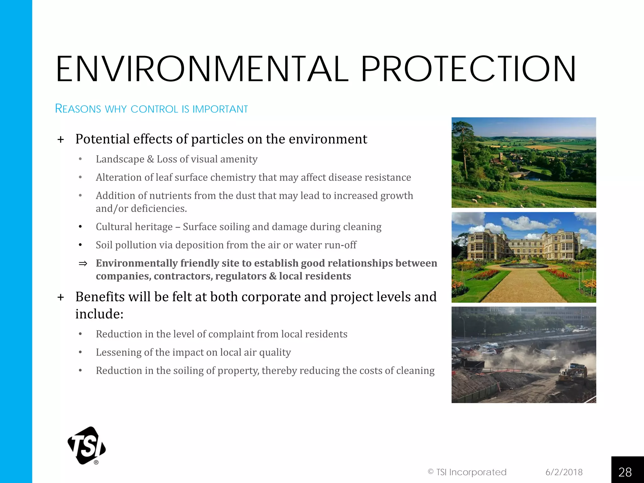ENVIRONMENTAL PROTECTION
+ Potential effects of particles on the environment
• Landscape & Loss of visual amenity
• Alteration of leaf surface chemistry that may affect disease resistance
• Addition of nutrients from the dust that may lead to increased growth
and/or deficiencies.
• Cultural heritage – Surface soiling and damage during cleaning
• Soil pollution via deposition from the air or water run-off
⇒ Environmentally friendly site to establish good relationships between
companies, contractors, regulators & local residents
+ Benefits will be felt at both corporate and project levels and
include:
• Reduction in the level of complaint from local residents
• Lessening of the impact on local air quality
• Reduction in the soiling of property, thereby reducing the costs of cleaning
6/2/2018 28© TSI Incorporated
REASONS WHY CONTROL IS IMPORTANT
 