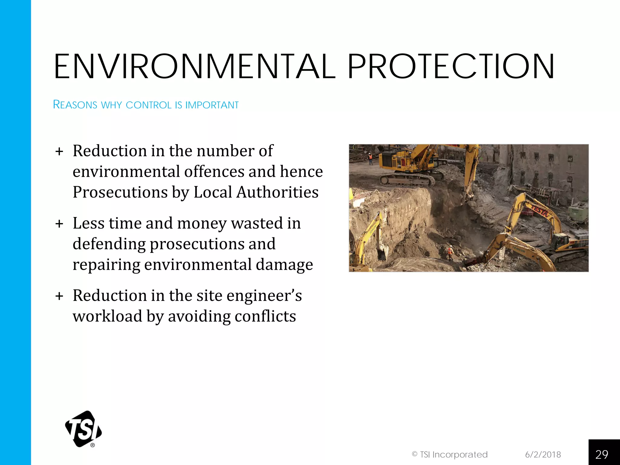 ENVIRONMENTAL PROTECTION
+ Reduction in the number of
environmental offences and hence
Prosecutions by Local Authorities
+ Less time and money wasted in
defending prosecutions and
repairing environmental damage
+ Reduction in the site engineer’s
workload by avoiding conflicts
6/2/2018 29© TSI Incorporated
REASONS WHY CONTROL IS IMPORTANT
 