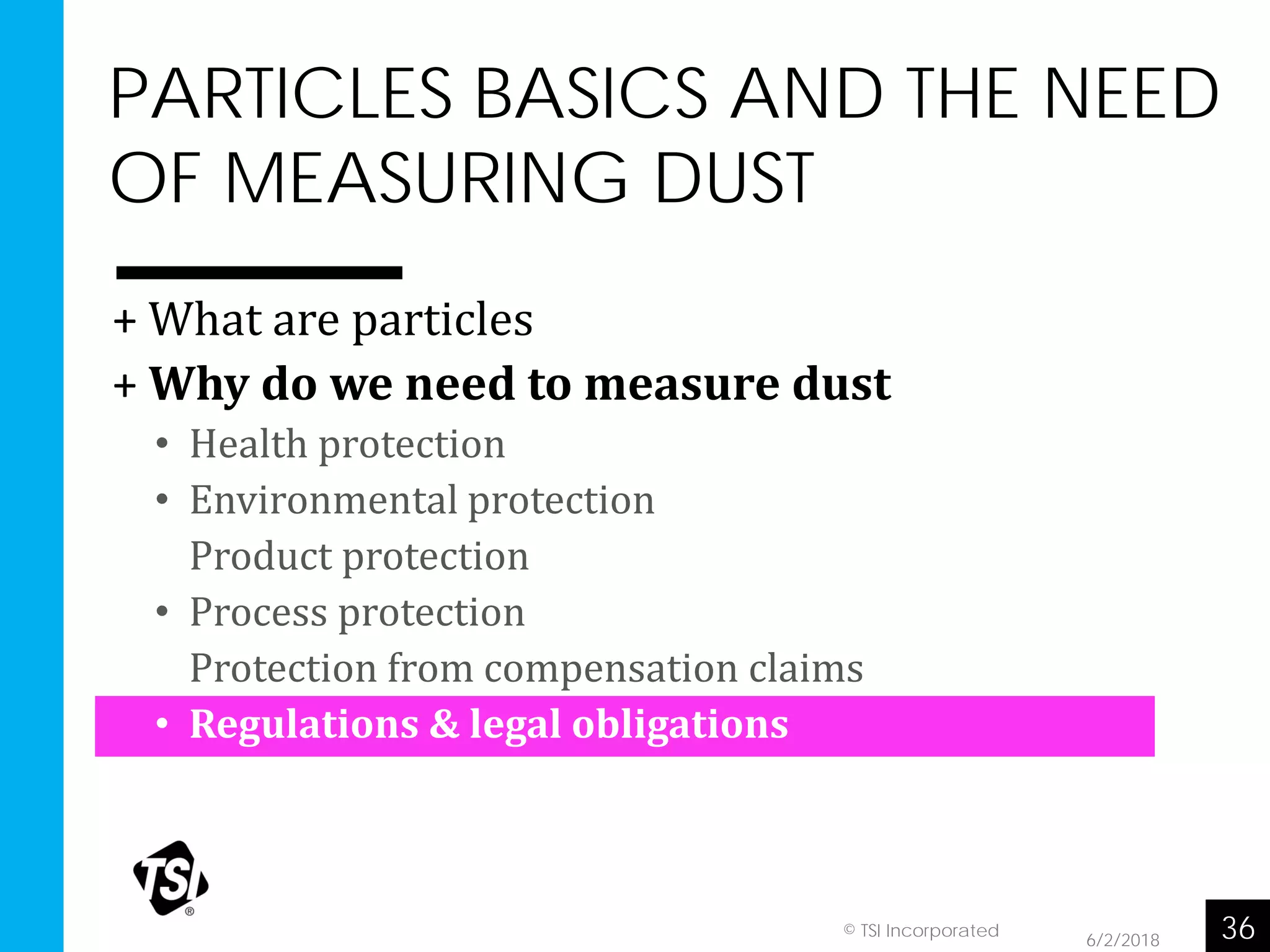 PARTICLES BASICS AND THE NEED
OF MEASURING DUST
6/2/2018 36© TSI Incorporated
+ What are particles
+ Why do we need to measure dust
• Health protection
• Environmental protection
• Product protection
• Process protection
• Protection from compensation claims
• Regulations & legal obligations
 