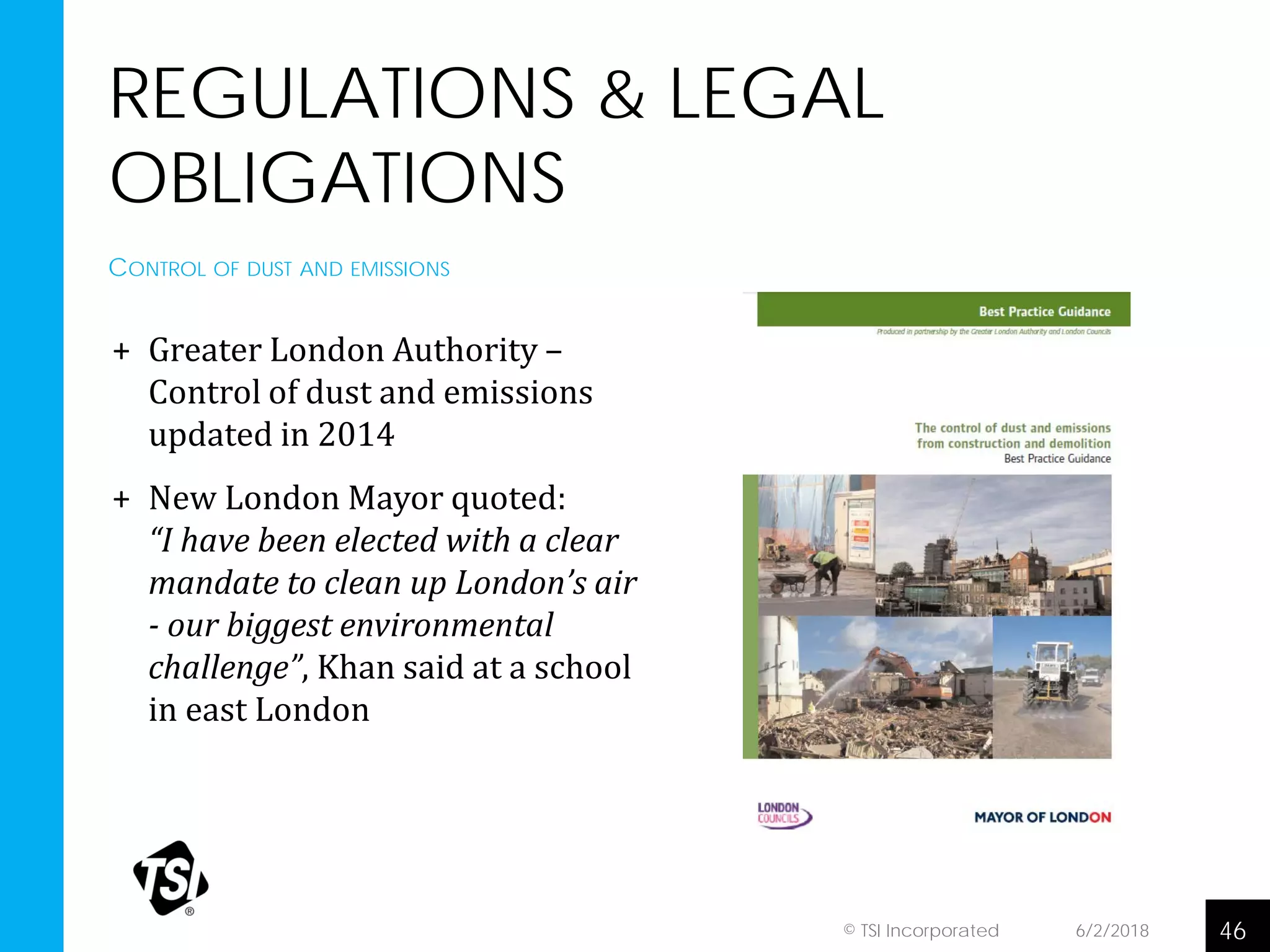 REGULATIONS & LEGAL
OBLIGATIONS
+ Greater London Authority –
Control of dust and emissions
updated in 2014
+ New London Mayor quoted:
“I have been elected with a clear
mandate to clean up London’s air
- our biggest environmental
challenge”, Khan said at a school
in east London
6/2/2018 46© TSI Incorporated
CONTROL OF DUST AND EMISSIONS
 