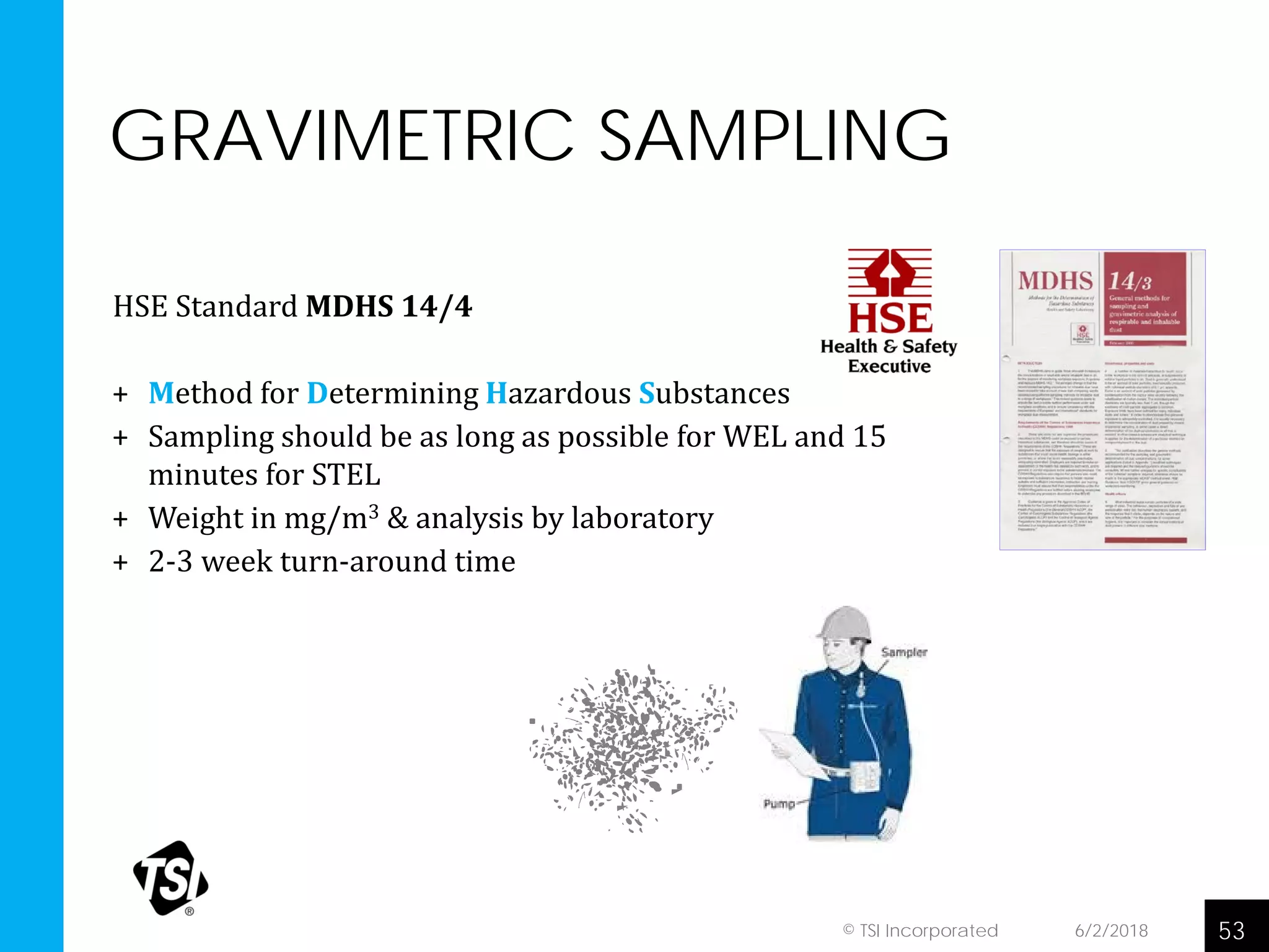 GRAVIMETRIC SAMPLING
HSE Standard MDHS 14/4
+ Method for Determining Hazardous Substances
+ Sampling should be as long as possible for WEL and 15
minutes for STEL
+ Weight in mg/m3 & analysis by laboratory
+ 2-3 week turn-around time
6/2/2018 53© TSI Incorporated
 