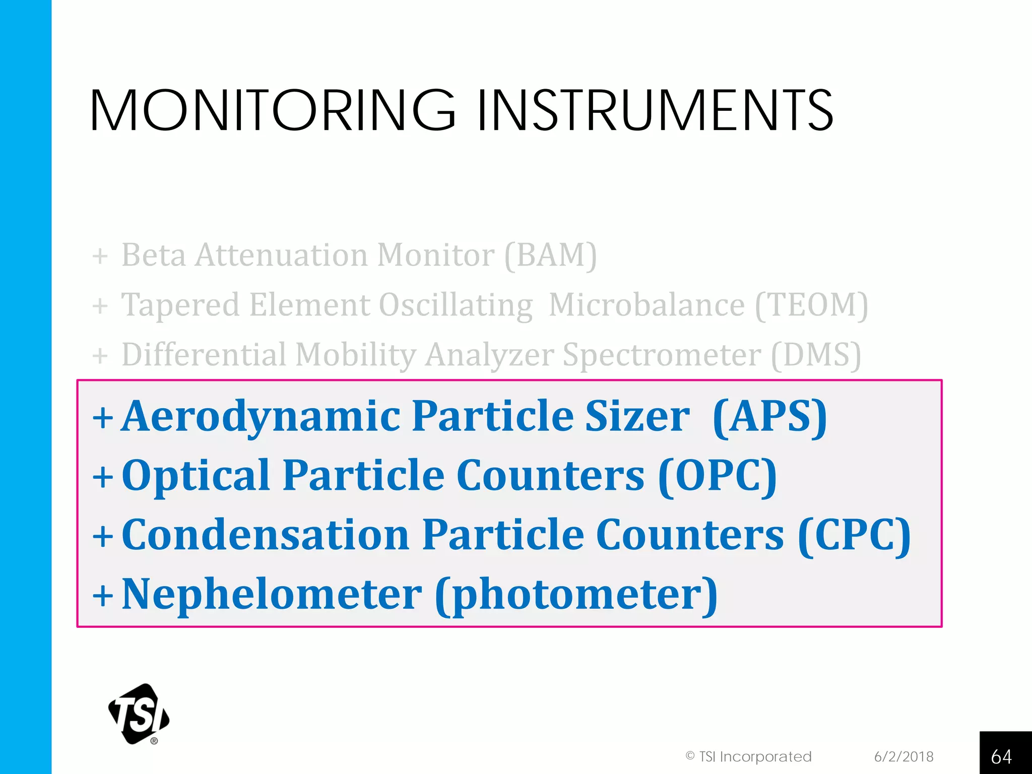 MONITORING INSTRUMENTS
+ Beta Attenuation Monitor (BAM)
+ Tapered Element Oscillating Microbalance (TEOM)
+ Differential Mobility Analyzer Spectrometer (DMS)
+Aerodynamic Particle Sizer (APS)
+Optical Particle Counters (OPC)
+Condensation Particle Counters (CPC)
+Nephelometer (photometer)
6/2/2018 64© TSI Incorporated
 