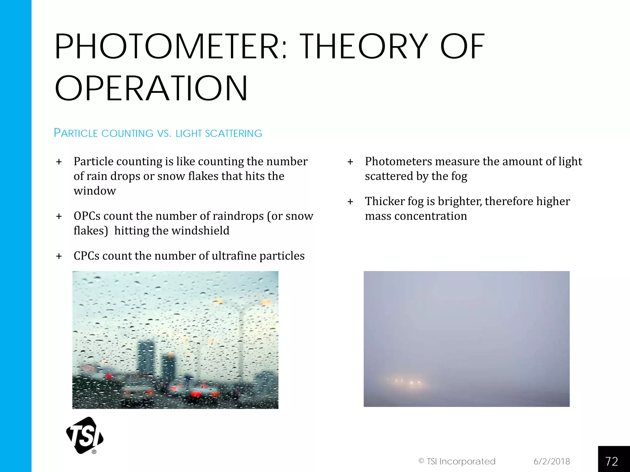 PHOTOMETER: THEORY OF
OPERATION
+ Particle counting is like counting the number
of rain drops or snow flakes that hits the
window
+ OPCs count the number of raindrops (or snow
flakes) hitting the windshield
+ CPCs count the number of ultrafine particles
6/2/2018 72© TSI Incorporated
+ Photometers measure the amount of light
scattered by the fog
+ Thicker fog is brighter, therefore higher
mass concentration
PARTICLE COUNTING VS. LIGHT SCATTERING
 