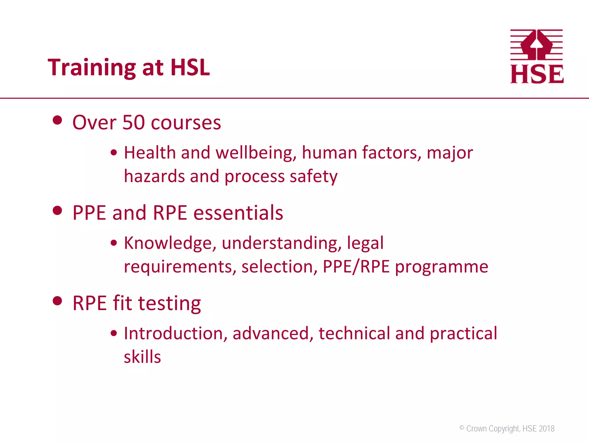© Crown Copyright, HSE 2018
Training at HSL
• Over 50 courses
• Health and wellbeing, human factors, major
hazards and process safety
• PPE and RPE essentials
• Knowledge, understanding, legal
requirements, selection, PPE/RPE programme
• RPE fit testing
• Introduction, advanced, technical and practical
skills
 