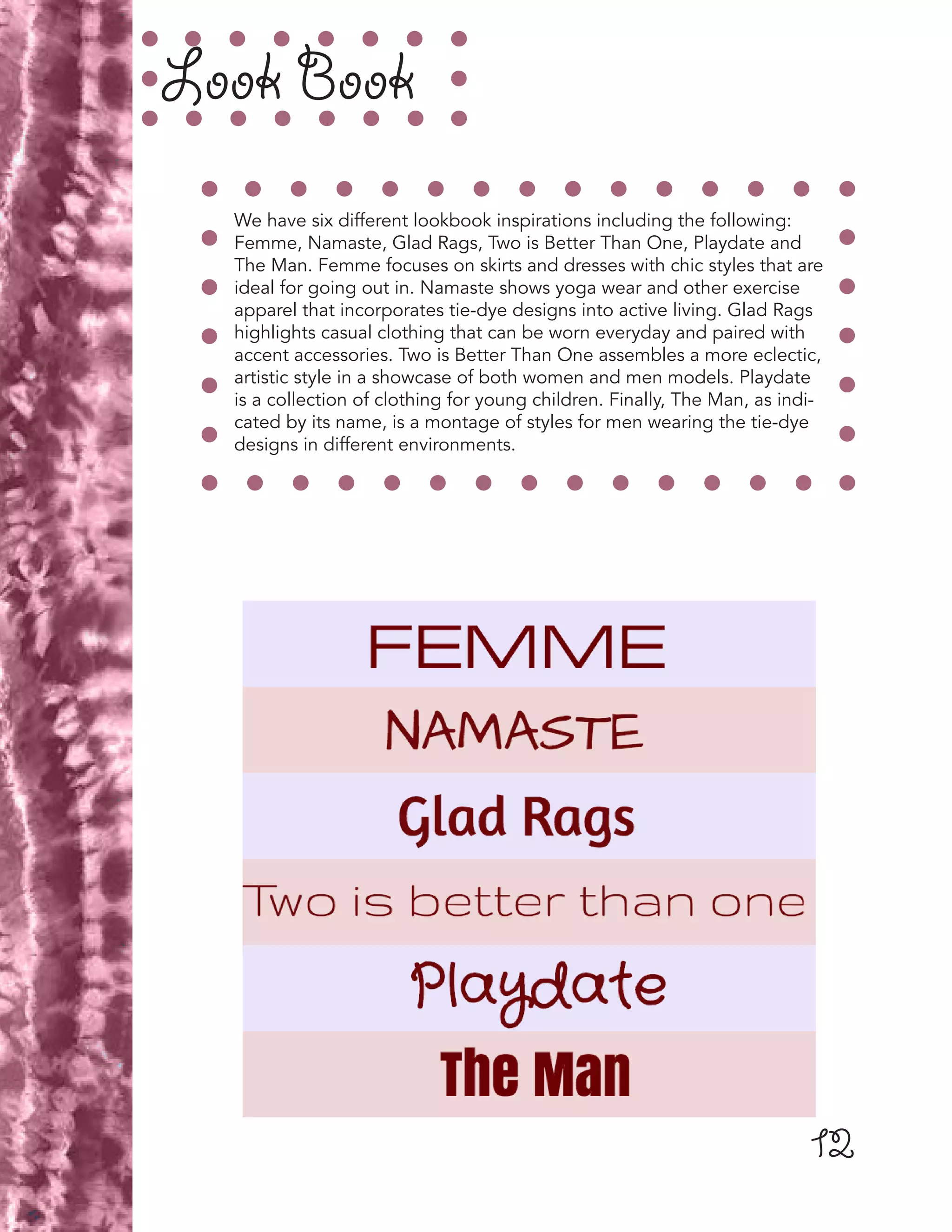 12
Look Book
We have six different lookbook inspirations including the following:
Femme, Namaste, Glad Rags, Two is Better Than One, Playdate and
The Man. Femme focuses on skirts and dresses with chic styles that are
ideal for going out in. Namaste shows yoga wear and other exercise
apparel that incorporates tie-dye designs into active living. Glad Rags
highlights casual clothing that can be worn everyday and paired with
accent accessories. Two is Better Than One assembles a more eclectic,
artistic style in a showcase of both women and men models. Playdate
is a collection of clothing for young children. Finally, The Man, as indi-
cated by its name, is a montage of styles for men wearing the tie-dye
designs in different environments.
 
