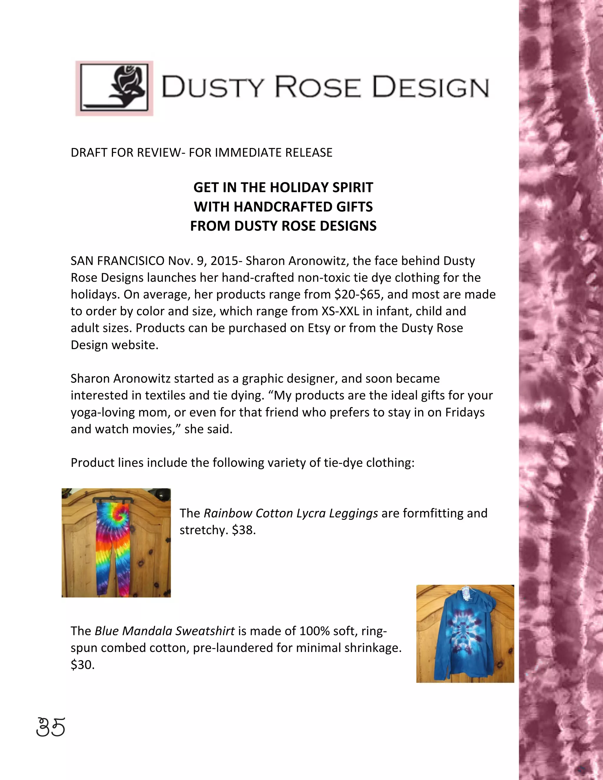 35
	
  
	
  
DRAFT	
  FOR	
  REVIEW-­‐	
  FOR	
  IMMEDIATE	
  RELEASE	
  
	
  
GET	
  IN	
  THE	
  HOLIDAY	
  SPIRIT	
  
WITH	
  HANDCRAFTED	
  GIFTS	
  
FROM	
  DUSTY	
  ROSE	
  DESIGNS	
  
	
  
SAN	
  FRANCISICO	
  Nov.	
  9,	
  2015-­‐	
  Sharon	
  Aronowitz,	
  the	
  face	
  behind	
  Dusty	
  
Rose	
  Designs	
  launches	
  her	
  hand-­‐crafted	
  non-­‐toxic	
  tie	
  dye	
  clothing	
  for	
  the	
  
holidays.	
  On	
  average,	
  her	
  products	
  range	
  from	
  $20-­‐$65,	
  and	
  most	
  are	
  made	
  
to	
  order	
  by	
  color	
  and	
  size,	
  which	
  range	
  from	
  XS-­‐XXL	
  in	
  infant,	
  child	
  and	
  
adult	
  sizes.	
  Products	
  can	
  be	
  purchased	
  on	
  Etsy	
  or	
  from	
  the	
  Dusty	
  Rose	
  
Design	
  website.	
  
	
  
Sharon	
  Aronowitz	
  started	
  as	
  a	
  graphic	
  designer,	
  and	
  soon	
  became	
  
interested	
  in	
  textiles	
  and	
  tie	
  dying.	
  “My	
  products	
  are	
  the	
  ideal	
  gifts	
  for	
  your	
  
yoga-­‐loving	
  mom,	
  or	
  even	
  for	
  that	
  friend	
  who	
  prefers	
  to	
  stay	
  in	
  on	
  Fridays	
  
and	
  watch	
  movies,”	
  she	
  said.	
  
	
  
Product	
  lines	
  include	
  the	
  following	
  variety	
  of	
  tie-­‐dye	
  clothing:	
  
	
  
	
  
The	
  Rainbow	
  Cotton	
  Lycra	
  Leggings	
  are	
  formfitting	
  and	
  
stretchy.	
  $38.	
  
	
  
	
  
	
  
	
  
	
  
The	
  Blue	
  Mandala	
  Sweatshirt	
  is	
  made	
  of	
  100%	
  soft,	
  ring-­‐
spun	
  combed	
  cotton,	
  pre-­‐laundered	
  for	
  minimal	
  shrinkage.	
  
$30.	
  
 