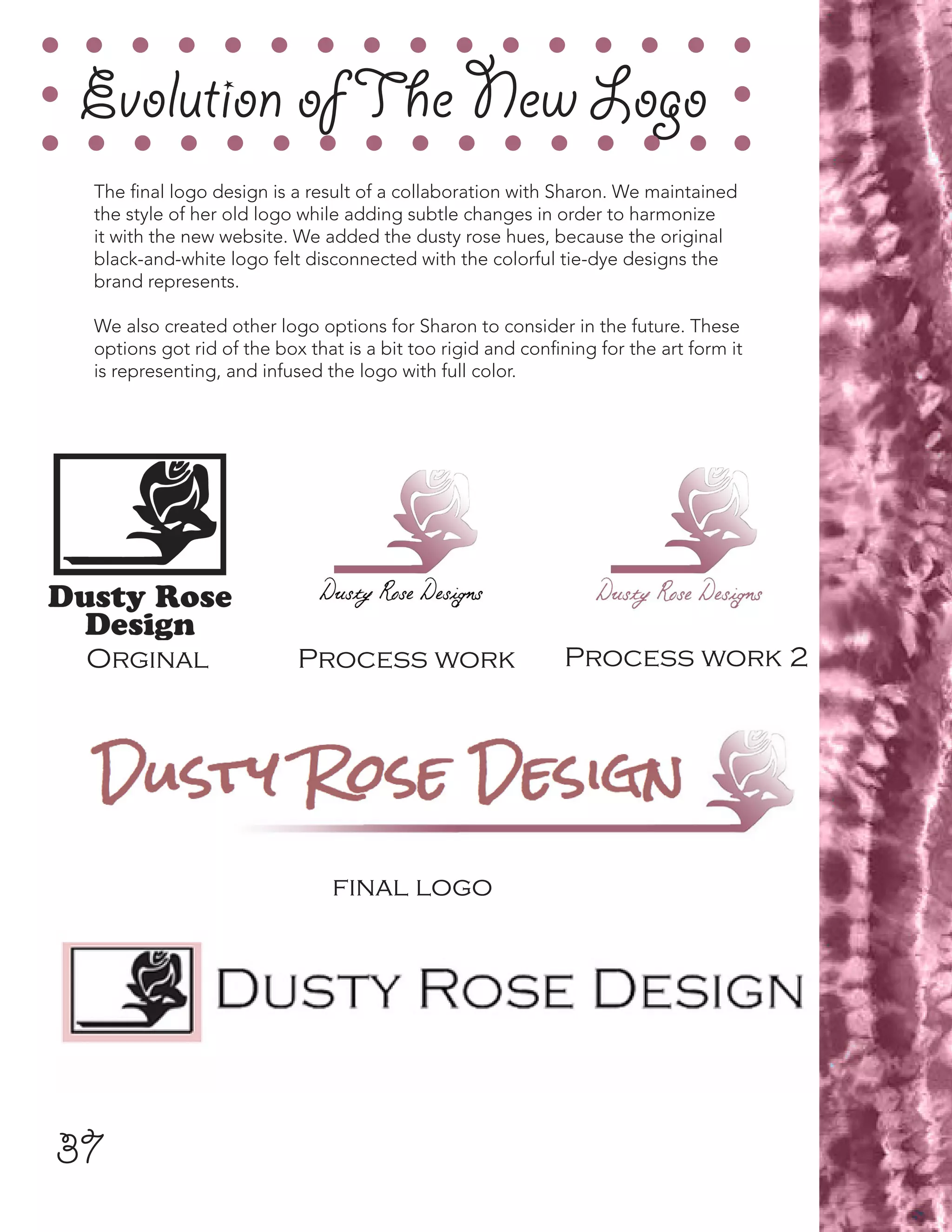 37
Evolution ofThe New Logo
The final logo design is a result of a collaboration with Sharon. We maintained
the style of her old logo while adding subtle changes in order to harmonize
it with the new website. We added the dusty rose hues, because the original
black-and-white logo felt disconnected with the colorful tie-dye designs the
brand represents.
We also created other logo options for Sharon to consider in the future. These
options got rid of the box that is a bit too rigid and confining for the art form it
is representing, and infused the logo with full color.
Orginal Process work Process work 2
final logo
 