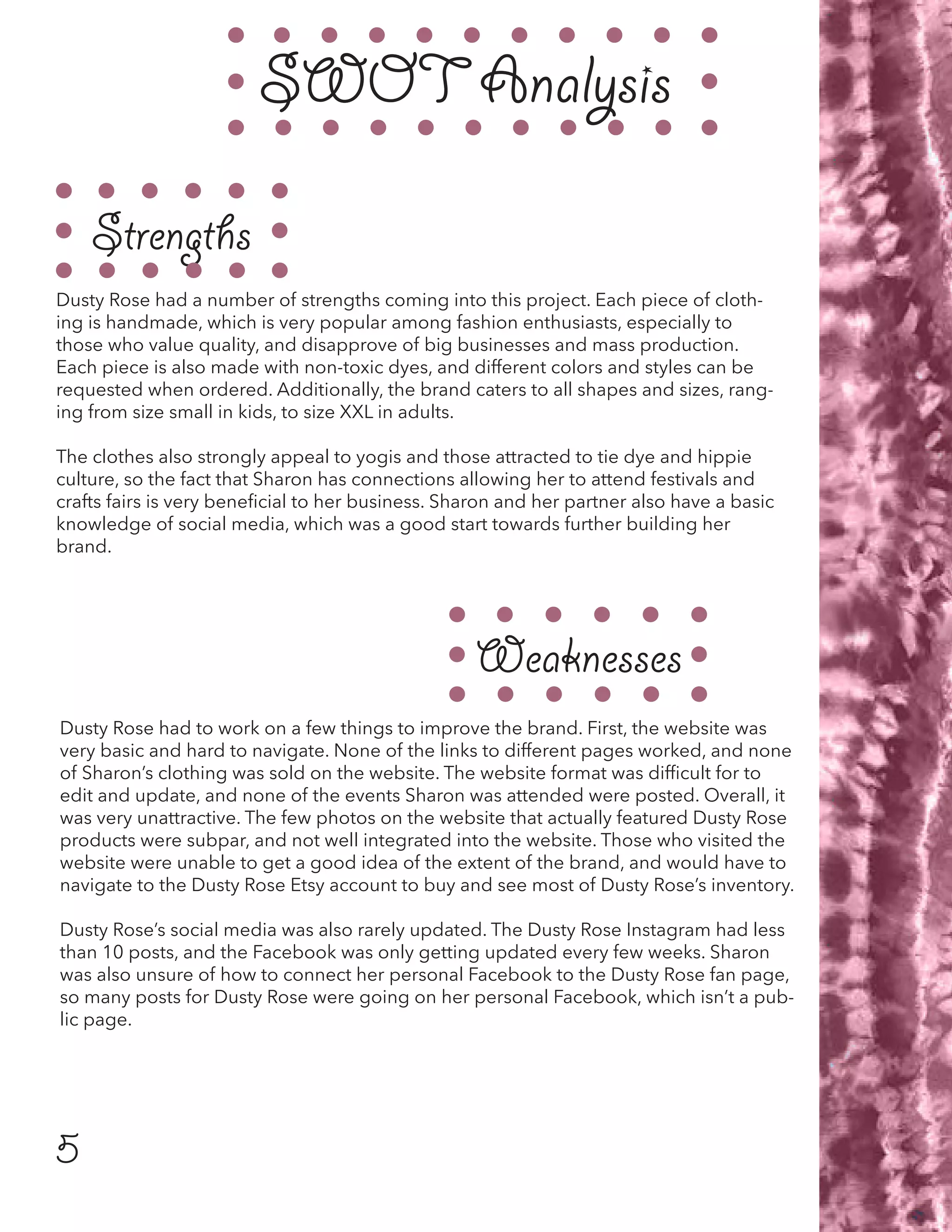 5
SWOT Analysis
Strengths
Weaknesses
Dusty Rose had a number of strengths coming into this project. Each piece of cloth-
ing is handmade, which is very popular among fashion enthusiasts, especially to
those who value quality, and disapprove of big businesses and mass production.
Each piece is also made with non-toxic dyes, and different colors and styles can be
requested when ordered. Additionally, the brand caters to all shapes and sizes, rang-
ing from size small in kids, to size XXL in adults.
The clothes also strongly appeal to yogis and those attracted to tie dye and hippie
culture, so the fact that Sharon has connections allowing her to attend festivals and
crafts fairs is very beneficial to her business. Sharon and her partner also have a basic
knowledge of social media, which was a good start towards further building her
brand.
Dusty Rose had to work on a few things to improve the brand. First, the website was
very basic and hard to navigate. None of the links to different pages worked, and none
of Sharon’s clothing was sold on the website. The website format was difficult for to
edit and update, and none of the events Sharon was attended were posted. Overall, it
was very unattractive. The few photos on the website that actually featured Dusty Rose
products were subpar, and not well integrated into the website. Those who visited the
website were unable to get a good idea of the extent of the brand, and would have to
navigate to the Dusty Rose Etsy account to buy and see most of Dusty Rose’s inventory.
Dusty Rose’s social media was also rarely updated. The Dusty Rose Instagram had less
than 10 posts, and the Facebook was only getting updated every few weeks. Sharon
was also unsure of how to connect her personal Facebook to the Dusty Rose fan page,
so many posts for Dusty Rose were going on her personal Facebook, which isn’t a pub-
lic page.
 