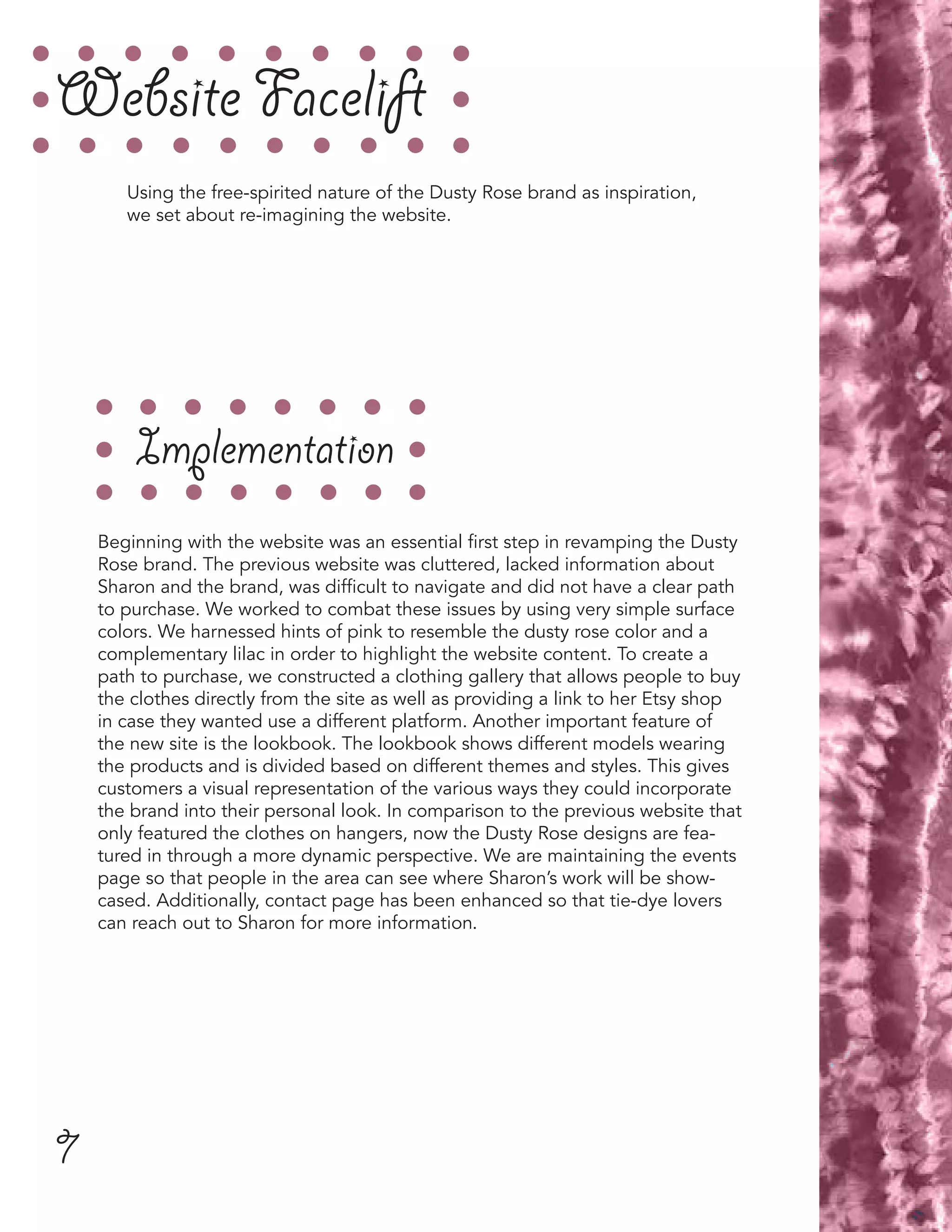 7
Website Facelift
Implementation
Beginning with the website was an essential first step in revamping the Dusty
Rose brand. The previous website was cluttered, lacked information about
Sharon and the brand, was difficult to navigate and did not have a clear path
to purchase. We worked to combat these issues by using very simple surface
colors. We harnessed hints of pink to resemble the dusty rose color and a
complementary lilac in order to highlight the website content. To create a
path to purchase, we constructed a clothing gallery that allows people to buy
the clothes directly from the site as well as providing a link to her Etsy shop
in case they wanted use a different platform. Another important feature of
the new site is the lookbook. The lookbook shows different models wearing
the products and is divided based on different themes and styles. This gives
customers a visual representation of the various ways they could incorporate
the brand into their personal look. In comparison to the previous website that
only featured the clothes on hangers, now the Dusty Rose designs are fea-
tured in through a more dynamic perspective. We are maintaining the events
page so that people in the area can see where Sharon’s work will be show-
cased. Additionally, contact page has been enhanced so that tie-dye lovers
can reach out to Sharon for more information.
Using the free-spirited nature of the Dusty Rose brand as inspiration,
we set about re-imagining the website.
 