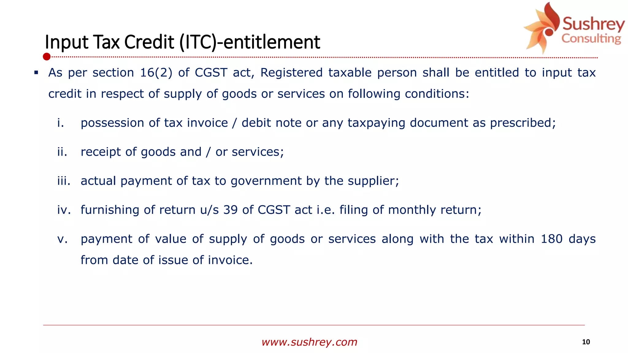 www.sushrey.com 10
Input Tax Credit (ITC)-entitlement
 As per section 16(2) of CGST act, Registered taxable person shall be entitled to input tax
credit in respect of supply of goods or services on following conditions:
i. possession of tax invoice / debit note or any taxpaying document as prescribed;
ii. receipt of goods and / or services;
iii. actual payment of tax to government by the supplier;
iv. furnishing of return u/s 39 of CGST act i.e. filing of monthly return;
v. payment of value of supply of goods or services along with the tax within 180 days
from date of issue of invoice.
 