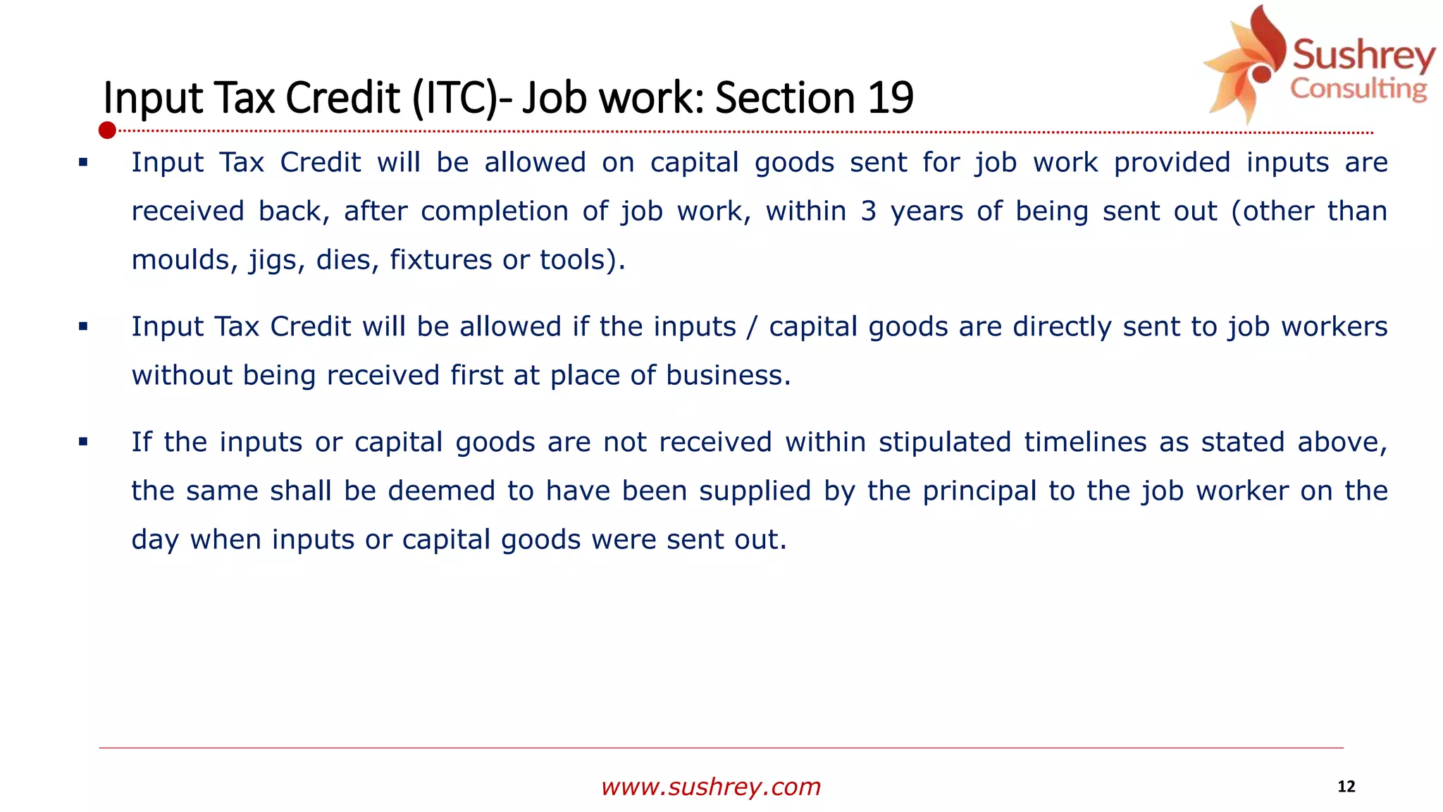www.sushrey.com 12
Input Tax Credit (ITC)- Job work: Section 19
 Input Tax Credit will be allowed on capital goods sent for job work provided inputs are
received back, after completion of job work, within 3 years of being sent out (other than
moulds, jigs, dies, fixtures or tools).
 Input Tax Credit will be allowed if the inputs / capital goods are directly sent to job workers
without being received first at place of business.
 If the inputs or capital goods are not received within stipulated timelines as stated above,
the same shall be deemed to have been supplied by the principal to the job worker on the
day when inputs or capital goods were sent out.
 