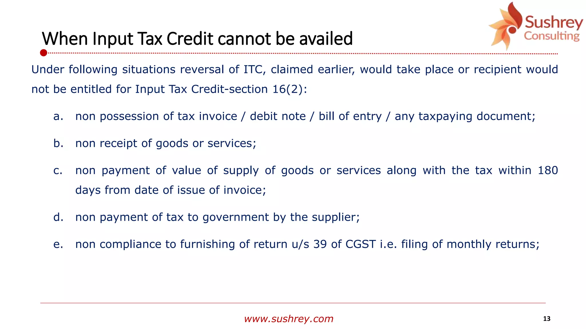 www.sushrey.com 13
When Input Tax Credit cannot be availed
Under following situations reversal of ITC, claimed earlier, would take place or recipient would
not be entitled for Input Tax Credit-section 16(2):
a. non possession of tax invoice / debit note / bill of entry / any taxpaying document;
b. non receipt of goods or services;
c. non payment of value of supply of goods or services along with the tax within 180
days from date of issue of invoice;
d. non payment of tax to government by the supplier;
e. non compliance to furnishing of return u/s 39 of CGST i.e. filing of monthly returns;
 
