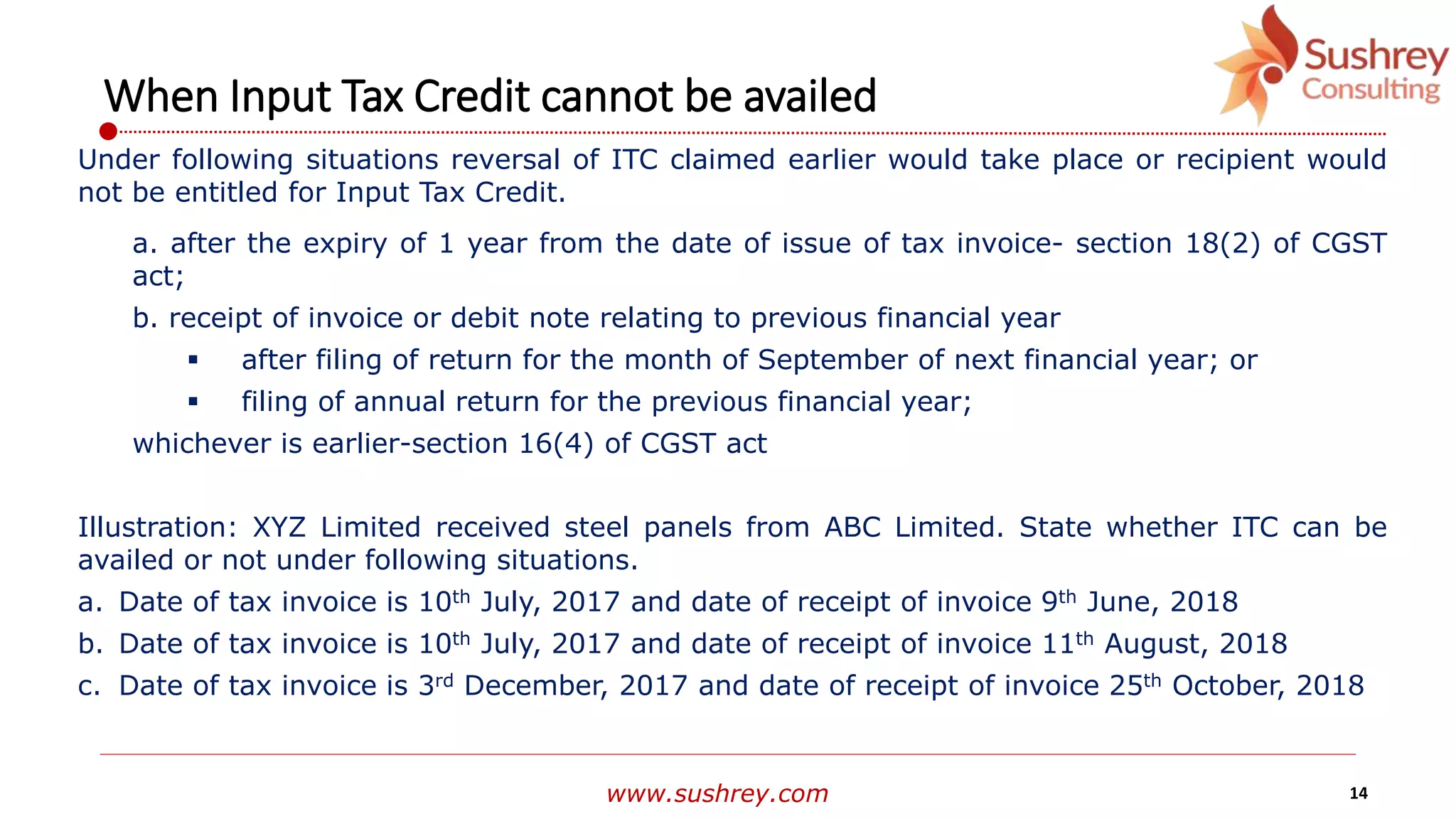 www.sushrey.com 14
When Input Tax Credit cannot be availed
Under following situations reversal of ITC claimed earlier would take place or recipient would
not be entitled for Input Tax Credit.
a. after the expiry of 1 year from the date of issue of tax invoice- section 18(2) of CGST
act;
b. receipt of invoice or debit note relating to previous financial year
 after filing of return for the month of September of next financial year; or
 filing of annual return for the previous financial year;
whichever is earlier-section 16(4) of CGST act
Illustration: XYZ Limited received steel panels from ABC Limited. State whether ITC can be
availed or not under following situations.
a. Date of tax invoice is 10th July, 2017 and date of receipt of invoice 9th June, 2018
b. Date of tax invoice is 10th July, 2017 and date of receipt of invoice 11th August, 2018
c. Date of tax invoice is 3rd December, 2017 and date of receipt of invoice 25th October, 2018
 