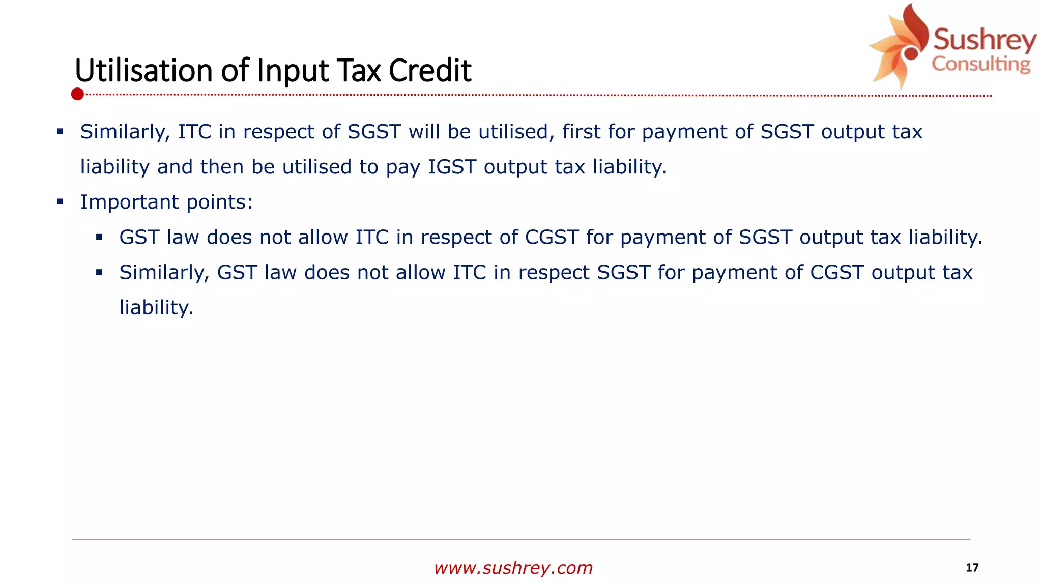 www.sushrey.com 17
Utilisation of Input Tax Credit
 Similarly, ITC in respect of SGST will be utilised, first for payment of SGST output tax
liability and then be utilised to pay IGST output tax liability.
 Important points:
 GST law does not allow ITC in respect of CGST for payment of SGST output tax liability.
 Similarly, GST law does not allow ITC in respect SGST for payment of CGST output tax
liability.
 