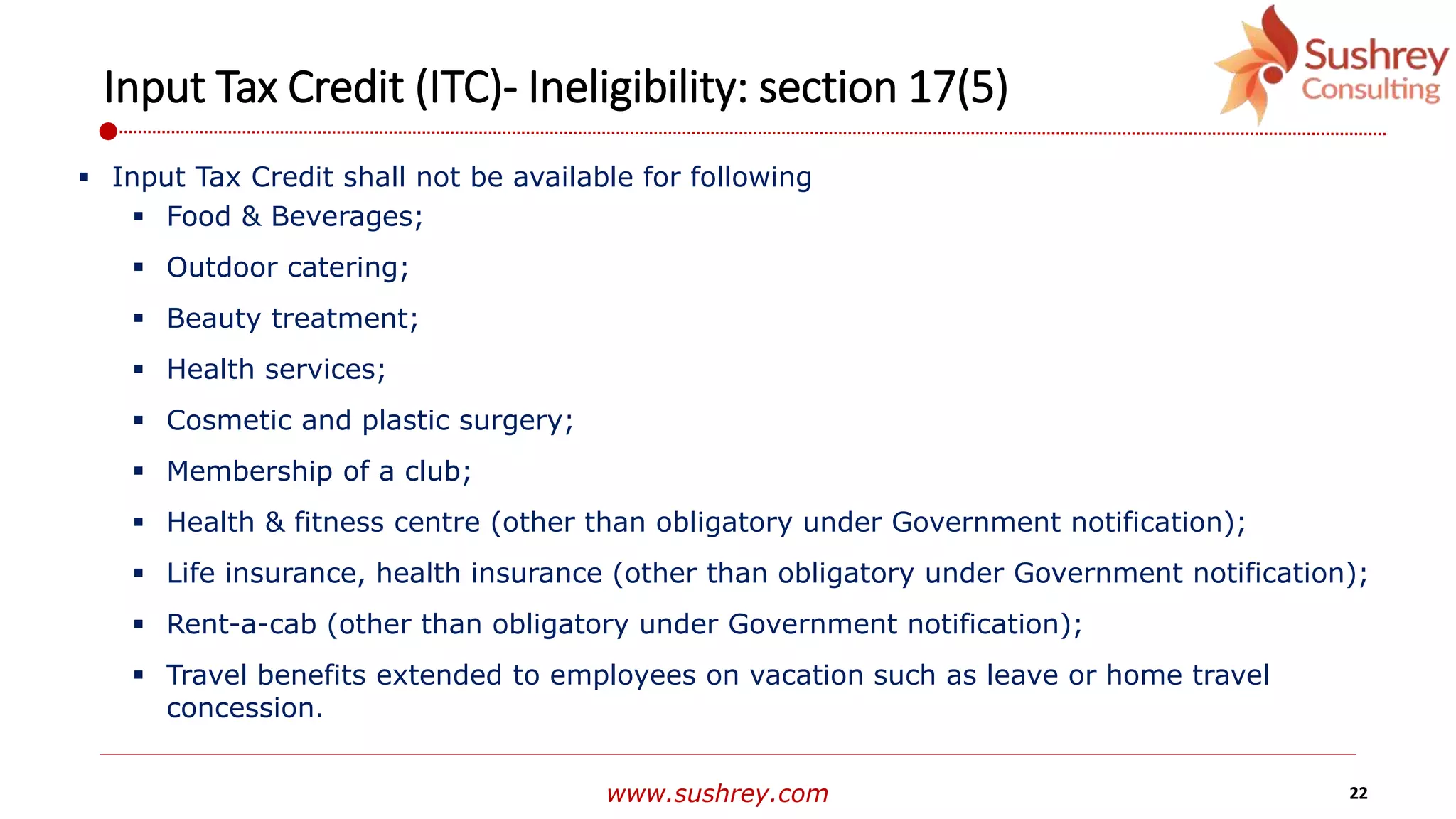 www.sushrey.com 22
Input Tax Credit (ITC)- Ineligibility: section 17(5)
 Input Tax Credit shall not be available for following
 Food & Beverages;
 Outdoor catering;
 Beauty treatment;
 Health services;
 Cosmetic and plastic surgery;
 Membership of a club;
 Health & fitness centre (other than obligatory under Government notification);
 Life insurance, health insurance (other than obligatory under Government notification);
 Rent-a-cab (other than obligatory under Government notification);
 Travel benefits extended to employees on vacation such as leave or home travel
concession.
 