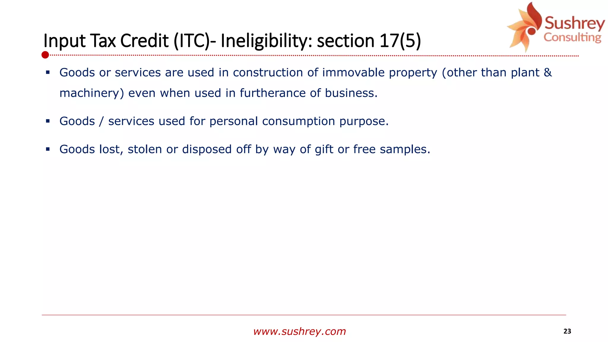 www.sushrey.com 23
Input Tax Credit (ITC)- Ineligibility: section 17(5)
 Goods or services are used in construction of immovable property (other than plant &
machinery) even when used in furtherance of business.
 Goods / services used for personal consumption purpose.
 Goods lost, stolen or disposed off by way of gift or free samples.
 