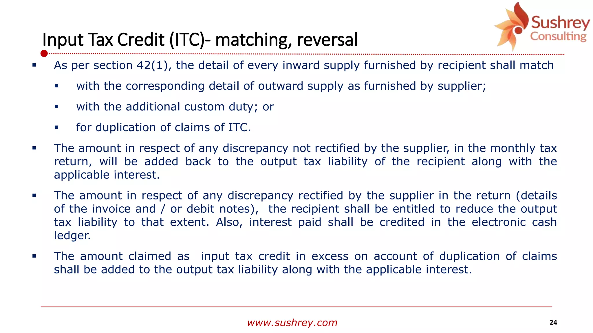 www.sushrey.com 24
Input Tax Credit (ITC)- matching, reversal
 As per section 42(1), the detail of every inward supply furnished by recipient shall match
 with the corresponding detail of outward supply as furnished by supplier;
 with the additional custom duty; or
 for duplication of claims of ITC.
 The amount in respect of any discrepancy not rectified by the supplier, in the monthly tax
return, will be added back to the output tax liability of the recipient along with the
applicable interest.
 The amount in respect of any discrepancy rectified by the supplier in the return (details
of the invoice and / or debit notes), the recipient shall be entitled to reduce the output
tax liability to that extent. Also, interest paid shall be credited in the electronic cash
ledger.
 The amount claimed as input tax credit in excess on account of duplication of claims
shall be added to the output tax liability along with the applicable interest.
 