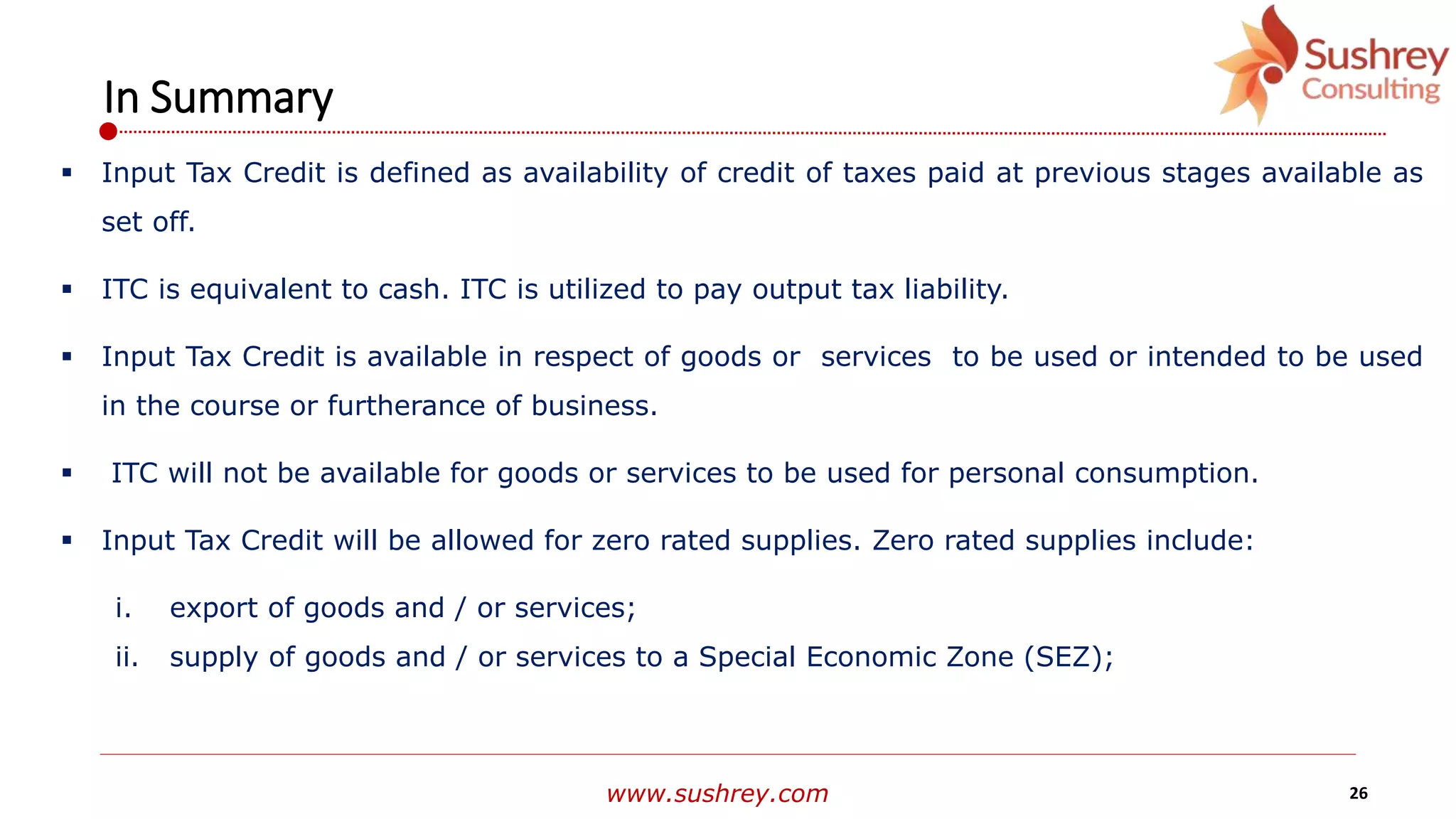 www.sushrey.com 26
In Summary
 Input Tax Credit is defined as availability of credit of taxes paid at previous stages available as
set off.
 ITC is equivalent to cash. ITC is utilized to pay output tax liability.
 Input Tax Credit is available in respect of goods or services to be used or intended to be used
in the course or furtherance of business.
 ITC will not be available for goods or services to be used for personal consumption.
 Input Tax Credit will be allowed for zero rated supplies. Zero rated supplies include:
i. export of goods and / or services;
ii. supply of goods and / or services to a Special Economic Zone (SEZ);
 