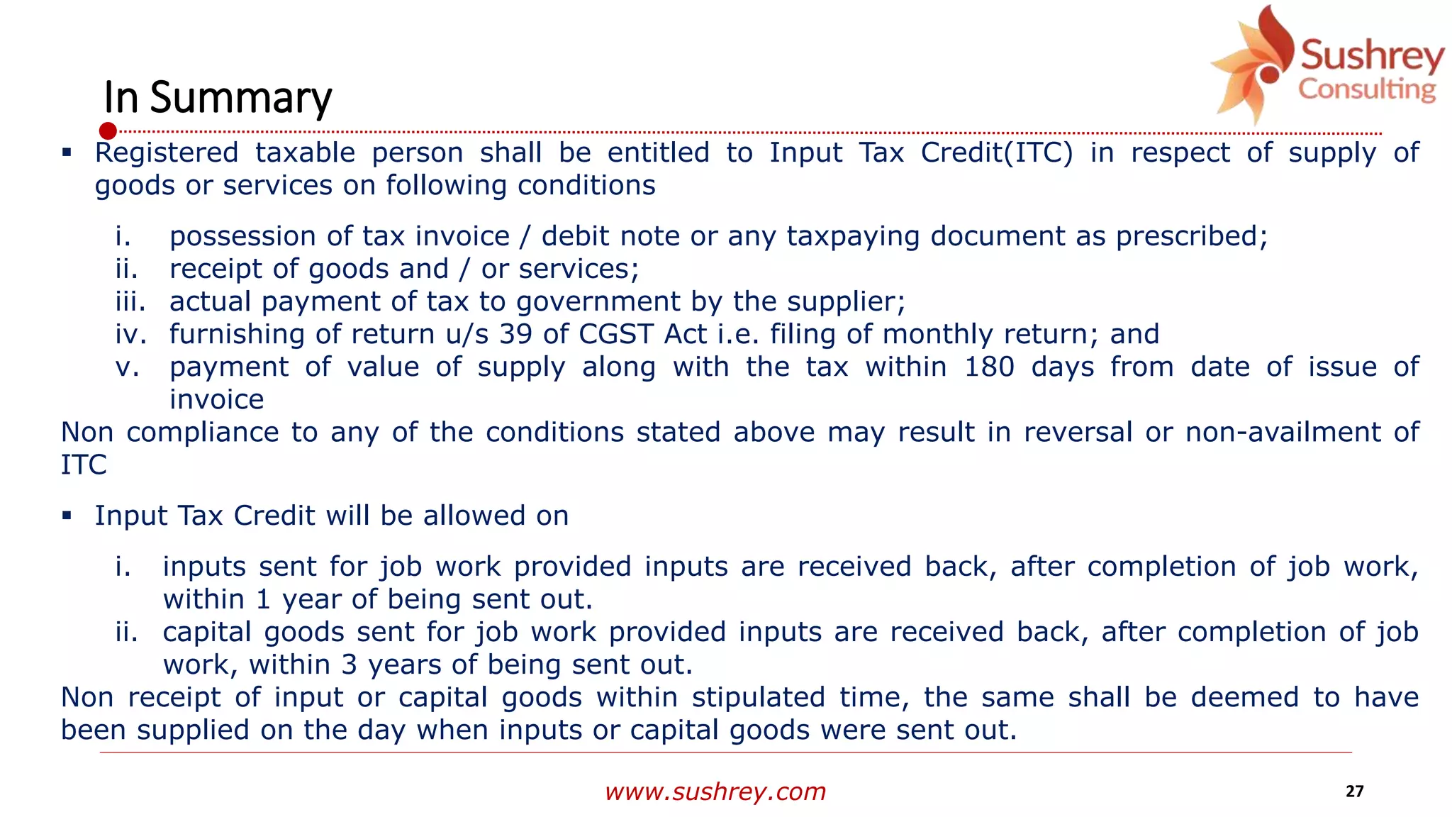 www.sushrey.com 27
In Summary
 Registered taxable person shall be entitled to Input Tax Credit(ITC) in respect of supply of
goods or services on following conditions
i. possession of tax invoice / debit note or any taxpaying document as prescribed;
ii. receipt of goods and / or services;
iii. actual payment of tax to government by the supplier;
iv. furnishing of return u/s 39 of CGST Act i.e. filing of monthly return; and
v. payment of value of supply along with the tax within 180 days from date of issue of
invoice
Non compliance to any of the conditions stated above may result in reversal or non-availment of
ITC
 Input Tax Credit will be allowed on
i. inputs sent for job work provided inputs are received back, after completion of job work,
within 1 year of being sent out.
ii. capital goods sent for job work provided inputs are received back, after completion of job
work, within 3 years of being sent out.
Non receipt of input or capital goods within stipulated time, the same shall be deemed to have
been supplied on the day when inputs or capital goods were sent out.
 