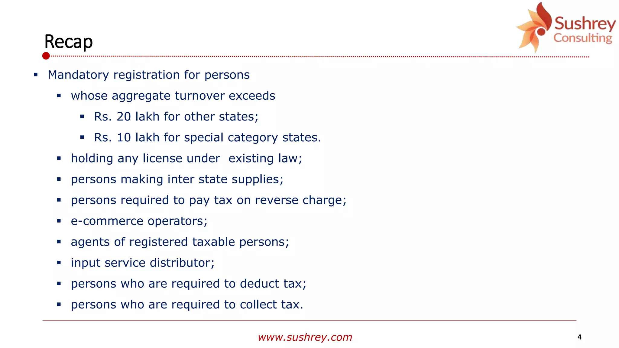 www.sushrey.com 4
Recap
 Mandatory registration for persons
 whose aggregate turnover exceeds
 Rs. 20 lakh for other states;
 Rs. 10 lakh for special category states.
 holding any license under existing law;
 persons making inter state supplies;
 persons required to pay tax on reverse charge;
 e-commerce operators;
 agents of registered taxable persons;
 input service distributor;
 persons who are required to deduct tax;
 persons who are required to collect tax.
 