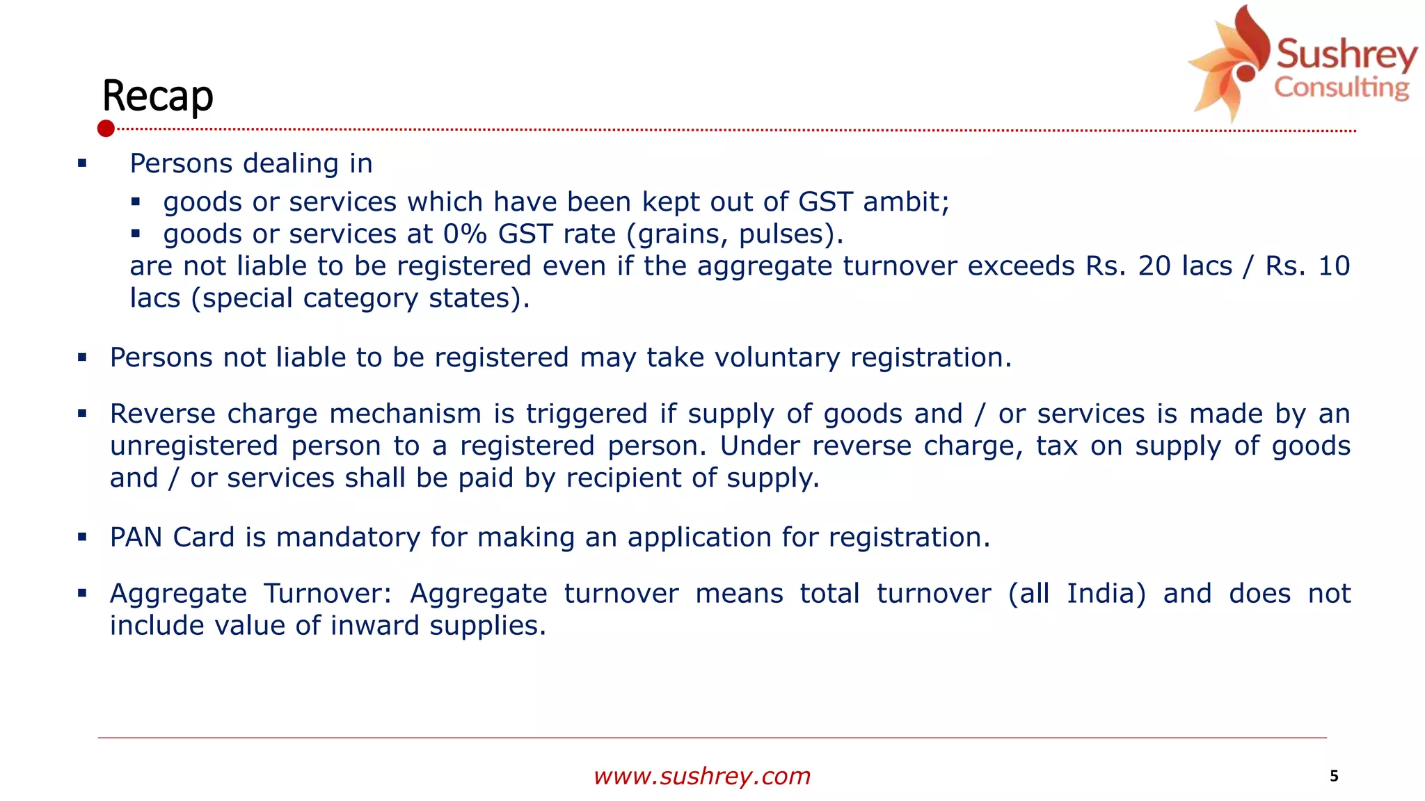 www.sushrey.com 5
Recap
 Persons dealing in
 goods or services which have been kept out of GST ambit;
 goods or services at 0% GST rate (grains, pulses).
are not liable to be registered even if the aggregate turnover exceeds Rs. 20 lacs / Rs. 10
lacs (special category states).
 Persons not liable to be registered may take voluntary registration.
 Reverse charge mechanism is triggered if supply of goods and / or services is made by an
unregistered person to a registered person. Under reverse charge, tax on supply of goods
and / or services shall be paid by recipient of supply.
 PAN Card is mandatory for making an application for registration.
 Aggregate Turnover: Aggregate turnover means total turnover (all India) and does not
include value of inward supplies.
 