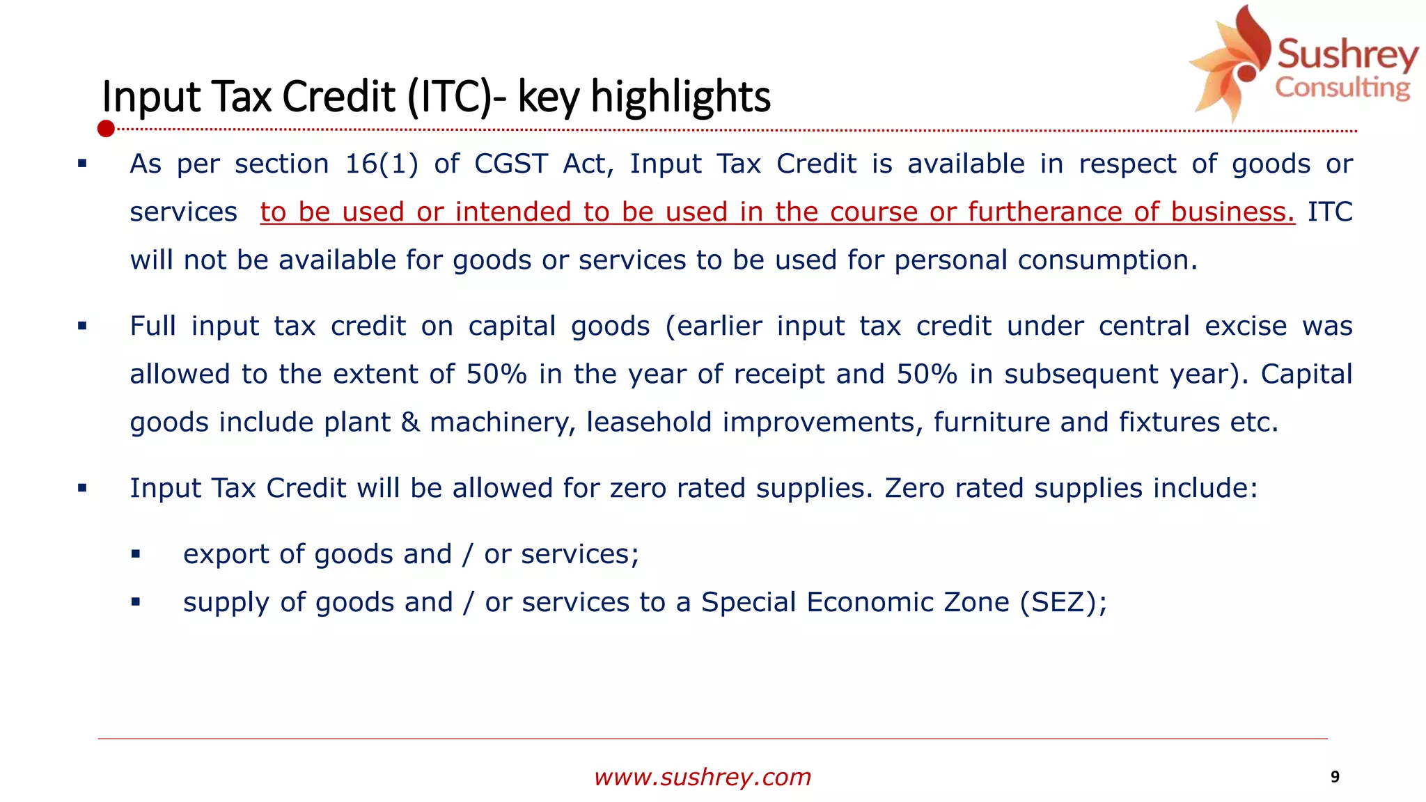 www.sushrey.com 9
Input Tax Credit (ITC)- key highlights
 As per section 16(1) of CGST Act, Input Tax Credit is available in respect of goods or
services to be used or intended to be used in the course or furtherance of business. ITC
will not be available for goods or services to be used for personal consumption.
 Full input tax credit on capital goods (earlier input tax credit under central excise was
allowed to the extent of 50% in the year of receipt and 50% in subsequent year). Capital
goods include plant & machinery, leasehold improvements, furniture and fixtures etc.
 Input Tax Credit will be allowed for zero rated supplies. Zero rated supplies include:
 export of goods and / or services;
 supply of goods and / or services to a Special Economic Zone (SEZ);
 
