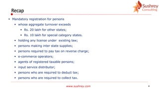 www.sushrey.com 4
Recap
 Mandatory registration for persons
 whose aggregate turnover exceeds
 Rs. 20 lakh for other states;
 Rs. 10 lakh for special category states.
 holding any license under existing law;
 persons making inter state supplies;
 persons required to pay tax on reverse charge;
 e-commerce operators;
 agents of registered taxable persons;
 input service distributor;
 persons who are required to deduct tax;
 persons who are required to collect tax.
 