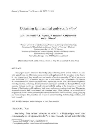 Journal of Animal and Feed Sciences, 21, 2012, 217–233
Obtaining farm animal embryos in vitro*
A.M. Duszewska1,3
, Ł. Rąpała1
, P. Trzeciak1
, S. Dąbrowski1
and A. Piliszek2
1
Warsaw University of Life Sciences, Division  of Histology and Embryology,
Department of Morphological Sciences, Faculty of Veterinary Medicine
Nowoursynowska 159, 02-776 Warsaw
2
Institute of Genetics and Animal Breeding, Polish Academy of Sciences,
Experimental Embryology Department
Jastrzębiec, Postępu 1, 05-552 Magdalenka, Poland
(Received 22 March 2012; revised version 21 May 2012; accepted 18 June 2012)
ABSTRACT
This paper reviews the basic knowledge about obtaining farm animal embryos in vitro
with special focus on differences among species and application of this procedure in the future.
In vitro production of farm animal embryos consists of in vitro maturation (IVM) of oocytes, in
vitro fertilization (IVF) of matured oocytes, and in vitro culture (IVC) of embryos. Oocytes can
be collected from live animals (by laparotomy, laparoscopy, Ovum Pick Up) or from slaughtered
ones (by puncture, sectioning). Usually immature oocytes are isolated, and during IVM they reach
maturity. Matured oocytes are cultured with sperm (IVF), leading to the formation of zygotes. In
the case of fertilization problems (horse, pig), intracytoplasmic sperm injection is used. The zygotes
are usually cultured (IVC) to the morula and blastocyst stages. These embryos can be transferred to
recipients or frozen/vitrified. Offspring have been obtained after transfer of cattle, sheep, goat, pig
and horse embryos. This procedure can be used in animal breeding, biotechnology, medicine, and
basic research.
KEY WORDS: oocytes, sperm, embryos, in vitro, farm animals
INTRODUCTION
Obtaining farm animal embryos in vitro is a biotechnique used both
commercially (in vitro production, IVP), in basic research, as well as in infertility
*
Support by COST DPN/DWM/MZ/5670/08/09
3
Corresponding author: e-mail: duszewskaanna@hotmail.com
 