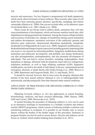 226 FARM ANIMALS EMBRYOS OBTAINING IN VITRO
necrosis and senescence. Far less frequent is programmed cell death (apoptosis),
which can be observed mainly in horse embryos. More recently other types of cell
death have been attracting greater attention, specifically, autophagy and mitotic
catastrophe (Okada et al., 2004). One can not exclude other, so far unknown, types
of cell death (Betts et al., 2001; Okada et al., 2004).
These events do not always lead to embryo death, sometimes they will only
cause perturbations of development, which can become manifest much later, after
implantationorduringpostnataldevelopment.Amongthereasonsofhighmortality
and occurrence of disorders are: changes of metabolism during oocyte maturation
and embryo development, anomalous activation of the embryonic genome and
defective gene expression, chromosomal aberrations (polyploidy, aneuploidy,
mixploidy) (van Wagtendonk-de Leeuw et al., 2000). Epigenetic modifications, i.e.
theposttranslationalchangesingeneexpression(includinggenomicimprinting)that
can occur in vitro present an interesting problem. Epigenetic modifications during
maturation and embryonic development, and probably also during fertilization,
can alter preimplantation, postimplantation, and also postnatal development of
individuals. This can lead to various disorders, including: hydrocephalus, brain
hypoplasia or damage, abnormal limb development, heart and liver enlargement,
respiratory problems, as well as large offspring syndrome (LOS). Epigenetic
modifications can lead to the death of individuals in the pre- and postnatal period
(resorption, abortion, or death shortly after birth) (Young et al., 2000; Weaver et
al., 2009; Bartolomei and Ferguson-Smith, 2011; Li and Sasaki, 2011).
It should be stressed, however, that in most cases the progeny obtained after
transfer of the farm animal embryos obtained in vitro is indistinguishable both
anatomically and physiologically from that obtained under natural conditions.
APPLICATION OF PROCEDURES FOR OBTAINING EMBRYOS IN VITRO
FROM FARM ANIMALS
Obtaining livestock embryos in vitro has applications in animal breeding,
biotechnology, medicine, and basic research (Betteridge, 2006; Hansen, 2006;
Galli and Lazzari, 2008; Duszewska et al., 2010).
In animal breeding the procedure of obtaining embryos in vitro can be used
as an alternative technique to insemination or a multiple ovulation and embryo
transfer (MOET) programme, which consists of inducing multiple ovulations and
transferring embryos to recipients. It is possible to use females only as oocyte
donors without the burden of the further stages of this procedure. Immature or
pregnant females can also be used as oocyte donors. Oocytes and embryos can be
frozen or vitrified, which enables banking them (Gardner et al., 2011).
 