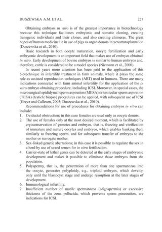   227DUSZEWSKA A.M. ET AL.
Obtaining embryos in vitro is of the greatest importance in biotechnology
because this technique facilitates embryonic and somatic cloning, creating
transgenic individuals and their clones, and also creating chimeras. The great
hopes of human medicine lie in use of pigs as organ donors in xenotransplantation
(Duszewska et al., 2010).
Basic research in both oocyte maturation, oocyte fertilization and early
embryonic development is an important field that makes use of embryos obtained
in vitro. Early development of bovine embryos is similar to human embryos and,
therefore, cattle is considered to be a model species (Niemann et al., 2000).
In recent years more attention has been paid to the application of this
biotechnique in infertility treatment in farm animals, where it plays the same
role as assisted reproduction techniques (ART) used in humans. There are many
indications connected with farm animal infertility for the application of the in
vitro embryo obtaining procedure, including ICSI. Moreover, in special cases, the
microsurgical epididymal sperm aspiration (MESA) or testicular sperm aspiration
(TESA) (testicle biopsy) procedures can be applied, with subsequent use of ICSI
(Greve and Callesen, 2005; Duszewska et al., 2010).
Recommendations for use of procedures for obtaining embryos in vitro can
include:
1. 	 Oviductal obstruction; in this case females are used only as oocyte donors.
2. 	 The use of females only at the most desired moment, which is facilitated by
cryoconservation of gametes and embryos, that is, freezing and vitrification
of immature and mature oocytes and embryos, which enables banking them
similarly to freezing sperm, and for subsequent transfer of embryos to the
mother or surrogate mother.
3. 	 Sex-linked genetic aberrations; in this case it is possible to regulate the sex in
a herd by use of sexed semen for in vitro fertilization.
4. 	 Carrier-state of lethal genes can be detected at the early stages of embryonic
development and makes it possible to eliminate those embryos from the
population.
5. 	 Polyspermy, that is, the penetration of more than one sparmatozoa into
the oocyte, generates polyploidy, e.g., triploid embryos, which develop
only until the blastocyst stage and undergo resorption at the later stages of
development.
6. 	 Immunological infertility.
7. 	 Insufficient number of motile spermatozoa (oligospermia) or excessive
thickness of the zona pellucida, which prevents sperm penetration, are
indications for ICSI.
 
