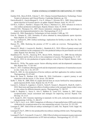 230 FARM ANIMALS EMBRYOS OBTAINING IN VITRO
Gardner D.K., Boros R.M.R., Falcone T., 2011. Human Assisted Reproductive Technology: Future
Trends in Laboratory and Clinical Practice. Cambridge Medicine, pp. 336
García-Roselló E., García-Mengual E., Coy P., Alfonso J., Silvestre M.A., 2009. Intracytoplasmic
sperm injection in livestock species: an update. Reprod. Domest. Anim. 44, 143-151
Gil M.A., Cuello C., Parrilla I., Vazquez J.M., Roca J., Martinez E.A., 2010. Advances in swine in
vitro embryo production technologies. Reprod. Domest. Anim. 45, 40-48
Gilchrist R.B., Thompson J.G., 2007. Oocyte maturation: emerging concepts and technologies to
improve developmental potential in vitro. Theriogenology 67, 6-15
Gordon I.R., 2004. Reproductive Technologies in Farm Animals. CABI, pp. 332
Goto K., Yanagita K., 1995. Normality of calves obtained by intracytoplasmic sperm injection.
Hum. Reprod. 10, 1554 (Abstr.)
Greve T., Callesen H., 2005. Embryo technology: implications for fertility in cattle. Rev. Sci. Tech.
24, 405-412
Hansen P.J., 2006. Realizing the promise of IVF in cattle--an overview. Theriogenology 65,
119-125
Hansen P.J., Block J., Loureiro B., Bonilla L., Hendricks K.E., 2010. Effects of gamete source and
culture conditions on the competence of in vitro-produced embryos for post-transfer survival in
cattle. Reprod. Fert. Develop. 22, 59-66
Hendriksen P.J., Vos P.L., Steenweg W.N., Bevers M.M., Dieleman S.J., 2000. Bovine follicular
development and its effect on the in vitro competence of oocytes. Theriogenology 53, 11-20
Hinrichs K., 2010. In vitro production of equine embryos: state of the art. Reprod. Domest. Anim.
45, 3-8
Hinrichs K., 2010a. The equine oocyte: factors affecting meiotic and developmental competence.
Mol. Reprod. Dev. 77, 651-661
Hirao Y., 2011. Conditions affecting growth and developmental competence of mammalian oocytes
in vitro. Anim. Sci. J. 82, 187-197
Hoshi H., 2003. In vitro production of bovine embryos and their application for embryo transfer.
Theriogenology 59, 675-685
Ikawa M., Inoue N., Benham A.M., Okabe M., 2010. Fertilization: a sperm’s journey to and
interaction with the oocyte. J. Clin. Invest. 120, 984-94
Kolbe T., Holtz W., 2000. Birth of a piglet derived from an oocyte fertilized by intracytoplasmic
sperm injection (ICSI). Anim. Reprod. Sci. 64, 97-101
Lazzari G., Colleoni S., Lagutina I., Crotti G., Turini P., Tessaro I., Brunetti D., Duchi R., Galli C.,
2010. Short-term and long-term effects of embryo culture in the surrogate sheep oviduct versus
in vitro culture for different domestic species. Theriogenology 73, 748-757
Ledda S., Bogliolo L., Succu S., Ariu F., Bebbere D., Leoni G.G., Naitana S., 2007. Oocyte
cryopreservation: oocyte assessment and strategies for improving survival. Reprod. Fert.
Develop. 19, 13-23
Li Y., Sasaki H., 2011. Genomic imprinting in mammals: its life cycle, molecular mechanisms and
reprogramming. Cell Res. 21, 466-473
Liu Y., Du Y., Lin L. et al., 2008. Comparison of efficiency of open pulled straw (OPS) and cryotop
vitrification for cryopreservation of in vitro matured pig oocytes. Cryo-Lett. 29, 315-320
Lonergan P., 2007. State-of-the-art embryo technologies in cattle. Soc. Reprod. Fertil. Suppl. 64,
315-325
Lonergan P., FairT., 2008. In vitro-produced bovine embryos: dealing with the warts.Theriogenology
69, 17-22
Lonergan P., FairT., Corcoran D., EvansA.C., 2006. Effect of culture environment on gene expression
and developmental characteristics in IVF-derived embryos. Theriogenology 65, 137-152
 