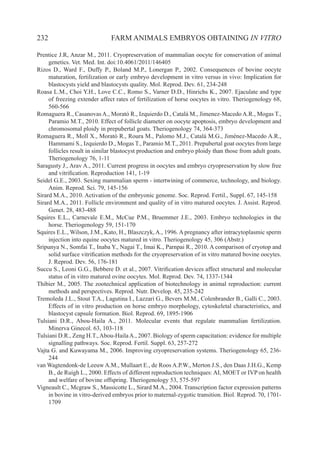 232 FARM ANIMALS EMBRYOS OBTAINING IN VITRO
Prentice J.R, Anzar M., 2011. Cryopreservation of mammalian oocyte for conservation of animal
genetics. Vet. Med. Int. doi:10.4061/2011/146405
Rizos D., Ward F., Duffy P., Boland M.P., Lonergan P., 2002. Consequences of bovine oocyte
maturation, fertilization or early embryo development in vitro versus in vivo: Implication for
blastocysts yield and blastocysts quality. Mol. Reprod. Dev. 61, 234-248
Roasa L.M., Choi Y.H., Love C.C., Romo S., Varner D.D., Hinrichs K., 2007. Ejaculate and type
of freezing extender affect rates of fertilization of horse oocytes in vitro. Theriogenology 68,
560-566
Romaguera R., Casanovas A., Morató R., Izquierdo D., Catalá M., Jimenez-Macedo A.R., Mogas T.,
Paramio M.T., 2010. Effect of follicle diameter on oocyte apoptosis, embryo development and
chromosomal ploidy in prepubertal goats. Theriogenology 74, 364-373
Romaguera R., Moll X., Morató R., Roura M., Palomo M.J., Catalá M.G., Jiménez-Macedo A.R.,
Hammami S., Izquierdo D., Mogas T., Paramio M.T., 2011. Prepubertal goat oocytes from large
follicles result in similar blastocyst production and embryo ploidy than those from adult goats.
Theriogenology 76, 1-11
Saragusty J., Arav A., 2011. Current progress in oocytes and embryo cryopreservation by slow free
and vitrification. Reproduction 141, 1-19
Seidel G.E., 2003. Sexing mammalian sperm - intertwining of commerce, technology, and biology.
Anim. Reprod. Sci. 79, 145-156
Sirard M.A., 2010. Activation of the embryonic genome. Soc. Reprod. Fertil., Suppl. 67, 145-158
Sirard M.A., 2011. Follicle environment and quality of in vitro matured oocytes. J. Assist. Reprod.
Genet. 28, 483-488
Squires E.L., Carnevale E.M., McCue P.M., Bruemmer J.E., 2003. Embryo technologies in the
horse. Theriogenology 59, 151-170
Squires E.L., Wilson, J.M., Kato, H., Blaszczyk, A., 1996. A pregnancy after intracytoplasmic sperm
injection into equine oocytes matured in vitro. Theriogenology 45, 306 (Abstr.)
Sripunya N., Somfai T., Inaba Y., Nagai T., Imai K., Parnpai R., 2010. A comparison of cryotop and
solid surface vitrification methods for the cryopreservation of in vitro matured bovine oocytes.
J. Reprod. Dev. 56, 176-181
Succu S., Leoni G.G., Bebbere D. et al., 2007. Vitrification devices affect structural and molecular
status of in vitro matured ovine oocytes. Mol. Reprod. Dev. 74, 1337-1344
Thibier M., 2005. The zootechnical application of biotechnology in animal reproduction: current
methods and perspectives. Reprod. Nutr. Develop. 45, 235-242
Tremoleda J.L., Stout T.A., Lagutina I., Lazzari G., Bevers M.M., Colenbrander B., Galli C., 2003.
Effects of in vitro production on horse embryo morphology, cytoskeletal characteristics, and
blastocyst capsule formation. Biol. Reprod. 69, 1895-1906
Tulsiani D.R., Abou-Haila A., 2011. Molecular events that regulate mammalian fertilization.
Minerva Ginecol. 63, 103-118
Tulsiani D.R., Zeng H.T.,Abou-HailaA., 2007. Biology of sperm capacitation: evidence for multiple
signalling pathways. Soc. Reprod. Fertil. Suppl. 63, 257-272
Vajta G. and Kuwayama M., 2006. Improving cryopreservation systems. Theriogenology 65, 236-
244
van Wagtendonk-de Leeuw A.M., Mullaart E., de Roos A.P.W., Merton J.S., den Daas J.H.G., Kemp
B., de Ruigh L., 2000. Effects of different reproduction techniques: AI, MOET or IVP on health
and welfare of bovine offspring. Theriogenology 53, 575-597
Vigneault C., Mcgraw S., Massicotte L., Sirard M.A., 2004. Transcription factor expression patterns
in bovine in vitro-derived embryos prior to maternal-zygotic transition. Biol. Reprod. 70, 1701-
1709
 