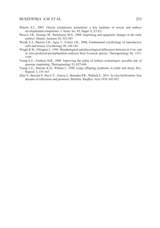   233DUSZEWSKA A.M. ET AL.
Watson A.J., 2007. Oocyte cytoplasmic maturation: a key mediator of oocyte and embryo
developmental competence. J. Anim. Sci. 85, Suppl. E, E1-E3
Weaver J.R., Susiarjo M., Bartolomei M.S., 2009. Imprinting and epigenetic changes in the early
embryo. Mamm. Genome 20, 532-543
Woods E.J., Benson J.D., Agca Y., Critser J.K., 2004. Fundamental cryobiology of reproductive
cells and tissues. Cryobiology 48, 146-156
Wright R.W., Ellington J., 1995. Morphological and physiological differences between in vivo- and
in vitro-produced preimplantation embryos from livestock species. Theriogenology 44, 1167-
1189
Young L.E., Fairburn H.R., 2000. Improving the safety of embryo technologies: possible role of
genomic imprinting. Theriogenology 53, 627-648
Young L.E., Sinclair K.D., Wilmut I., 1998. Large offspring syndrome in cattle and sheep. Rev.
Reprod. 3, 155-163
Zhao Y., Brezina P., Hsu C.C., Garcia J., Brinsden P.R., Wallach E., 2011. In vitro fertilization: four
decades of reflections and promises. Biochim. Biophys. Acta 1810, 843-852
 
