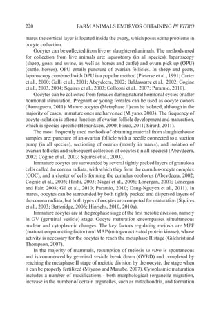 220 FARM ANIMALS EMBRYOS OBTAINING IN VITRO
mares the cortical layer is located inside the ovary, which poses some problems in
oocyte collection.
Oocytes can be collected from live or slaughtered animals. The methods used
for collection from live animals are: laparotomy (in all species), laparoscopy
(sheep, goats and swine, as well as horses and cattle) and ovum pick up (OPU)
(cattle, horses). OPU entails puncture of ovarian follicles. In sheep and goats,
laparoscopy combined with OPU is a popular method (Pieterse et al., 1991; Carter
et al., 2000; Galli et al., 2001; Abeydeera, 2002; Baldassarre et al., 2002; Cogine
et al., 2003, 2004; Squires et al., 2003; Colleoni et al., 2007; Paramio, 2010).
Oocytes can be collected from females during natural hormonal cycles or after
hormonal stimulation. Pregnant or young females can be used as oocyte donors
(Romaguera, 2011). Mature oocytes (Metaphase II) can be isolated, although in the
majority of cases, immature ones are harvested (Miyano, 2003). The frequency of
oocyte isolation is often a function of ovarian follicle development and maturation,
which is species specific (Hendriksen, 2000; Hirao, 2011; Sirard, 2011).
The most frequently used methods of obtaining material from slaughterhouse
samples are: puncture of an ovarian follicle with a needle connected to a suction
pump (in all species), sectioning of ovaries (mostly in mares), and isolation of
ovarian follicles and subsequent collection of oocytes (in all species) (Abeydeera,
2002; Cogine et al., 2003; Squires et al., 2003).
Immature oocytes are surrounded by several tightly packed layers of granulosa
cells called the corona radiata, with which they form the cumulus-oocyte complex
(COC), and a cluster of cells forming the cumulus oophorus (Abeydeera, 2002;
Cognie et al., 2003; Hoshi, 2003; Nagai et al., 2006; Lonergan, 2007; Lonergan
and Fair, 2008; Gil et al., 2010; Paramio, 2010; Dang-Nguyen et al., 2011). In
mares, oocytes can be surrounded by both tightly packed and dispersed layers of
the corona radiata, but both types of oocytes are competed for maturation (Squires
et al., 2003; Betteridge, 2006; Hinrichs, 2010, 2010a).
Immature oocytes are at the prophase stage of the first meiotic division, namely
in GV (germinal vesicle) stage. Oocyte maturation encompasses simultaneous
nuclear and cytoplasmic changes. The key factors regulating meiosis are MPF
(maturation promoting factor) and MAP(mitogen activated protein kinase), whose
activity is necessary for the oocytes to reach the metaphase II stage (Gilchrist and
Thompson, 2007).
In the majority of mammals, resumption of meiosis in vitro is spontaneous
and is commenced by germinal vesicle break down (GVBD) and completed by
reaching the metaphase II stage of meiotic division by the oocyte, the stage when
it can be properly fertilized (Miyano and Manabe, 2007). Cytoplasmic maturation
includes a number of modifications - both morphological (organelle migration,
increase in the number of certain organelles, such as mitochondria, and formation
 