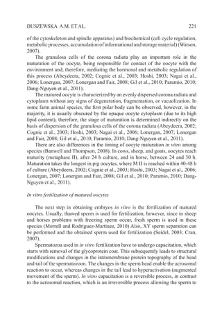   221DUSZEWSKA A.M. ET AL.
of the cytoskeleton and spindle apparatus) and biochemical (cell cycle regulation,
metabolic processes, accumulation of informational and storage material) (Watson,
2007).
The granulosa cells of the corona radiata play an important role in the
maturation of the oocyte, being responsible for contact of the oocyte with the
environment and, therefore, mediating the hormonal and metabolic regulation of
this process (Abeydeera, 2002; Cognie et al., 2003; Hoshi, 2003; Nagai et al.,
2006; Lonergan, 2007; Lonergan and Fair, 2008; Gil et al., 2010; Paramio, 2010;
Dang-Nguyen et al., 2011).
The matured oocyte is characterized by an evenly dispersed corona radiata and
cytoplasm without any signs of degeneration, fragmentation, or vacuolization. In
some farm animal species, the first polar body can be observed, however, in the
majority, it is usually obscured by the opaque oocyte cytoplasm (due to its high
lipid content), therefore, the stage of maturation is determined indirectly on the
basis of dispersion of the granulosa cells of the corona radiata (Abeydeera, 2002;
Cognie et al., 2003; Hoshi, 2003; Nagai et al., 2006; Lonergan, 2007; Lonergan
and Fair, 2008; Gil et al., 2010; Paramio, 2010; Dang-Nguyen et al., 2011).
There are also differences in the timing of oocyte maturation in vitro among
species (Banwell and Thompson, 2008). In cows, sheep, and goats, oocytes reach
maturity (metaphase II), after 24 h culture, and in horse, between 24 and 30 h.
Maturation takes the longest in pig oocytes, where M II is reached within 40-48 h
of culture (Abeydeera, 2002; Cognie et al., 2003; Hoshi, 2003; Nagai et al., 2006;
Lonergan, 2007; Lonergan and Fair, 2008; Gil et al., 2010; Paramio, 2010; Dang-
Nguyen et al., 2011).
In vitro fertilization of matured oocytes
The next step in obtaining embryos in vitro is the fertilization of matured
oocytes. Usually, thawed sperm is used for fertilization, however, since in sheep
and horses problems with freezing sperm occur, fresh sperm is used in these
species (Morrell and Rodriguez-Martinez, 2010) Also, XY sperm separation can
be performed and the obtained sperm used for fertilization (Seidel, 2003; Cran,
2007).
Spermatozoa used in in vitro fertilization have to undergo capacitation, which
starts with removal of the glycoprotein coat. This subsequently leads to structural
modifications and changes in the intramembrane protein topography of the head
and tail of the spermatozoon. The changes in the sperm head enable the acrosomal
reaction to occur, whereas changes in the tail lead to hyperactivation (augmented
movement of the sperm). In vitro capacitation is a reversible process, in contrast
to the acrosomal reaction, which is an irreversible process allowing the sperm to
 