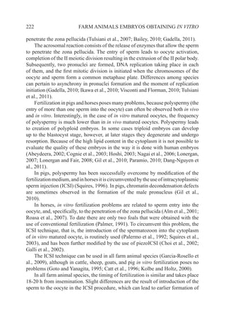 222 FARM ANIMALS EMBRYOS OBTAINING IN VITRO
penetrate the zona pellucida (Tulsiani et al., 2007; Bailey, 2010; Gadella, 2011).
The acrosomal reaction consists of the release of enzymes that allow the sperm
to penetrate the zona pellucida. The entry of sperm leads to oocyte activation,
completion of the II meiotic division resulting in the extrusion of the II polar body.
Subsequently, two pronuclei are formed, DNA replication taking place in each
of them, and the first mitotic division is initiated when the chromosomes of the
oocyte and sperm form a common metaphase plate. Differences among species
can pertain to asynchrony in pronuclei formation and the moment of replication
initiation (Gadella, 2010; Ikawa et al., 2010; Visconti and Florman, 2010; Tulsiani
et al., 2011).
Fertilization in pigs and horses poses many problems, because polyspermy (the
entry of more than one sperm into the oocyte) can often be observed both in vivo
and in vitro. Interestingly, in the case of in vitro matured oocytes, the frequency
of polyspermy is much lower than in in vivo matured oocytes. Polyspermy leads
to creation of polyploid embryos. In some cases triploid embryos can develop
up to the blastocyst stage, however, at later stages they degenerate and undergo
resorption. Because of the high lipid content in the cytoplasm it is not possible to
evaluate the quality of these embryos in the way it is done with human embryos
(Abeydeera, 2002; Cognie et al., 2003; Hoshi, 2003; Nagai et al., 2006; Lonergan,
2007; Lonergan and Fair, 2008; Gil et al., 2010; Paramio, 2010; Dang-Nguyen et
al., 2011).
In pigs, polyspermy has been successfully overcome by modification of the
fertilizationmedium,andinhorsesitiscircumventedbytheuseofintracytoplasmic
sperm injection (ICSI) (Squires, 1996). In pigs, chromatin decondensation defects
are sometimes observed in the formation of the male pronucleus (Gil et al.,
2010).
In horses, in vitro fertilization problems are related to sperm entry into the
oocyte, and, specifically, to the penetration of the zona pellucida (Alm et al., 2001;
Roasa et al., 2007). To date there are only two foals that were obtained with the
use of conventional fertilization (Palmer, 1991). To circumvent this problem, the
ICSI technique, that is, the introduction of the spermatozoon into the cytoplasm
of in vitro matured oocyte, is routinely used (Palermo et al., 1992; Squires et al.,
2003), and has been further modified by the use of piezoICSI (Choi et al., 2002;
Galli et al., 2002).
The ICSI technique can be used in all farm animal species (Garcia-Rosello et
al., 2009), although in cattle, sheep, goats, and pig in vitro fertilization poses no
problems (Goto and Yanagita, 1995; Catt et al., 1996; Kolbe and Holtz, 2000).
In all farm animal species, the timing of fertilization is similar and takes place
18-20 h from insemination. Slight differences are the result of introduction of the
sperm to the oocyte in the ICSI procedure, which can lead to earlier formation of
 