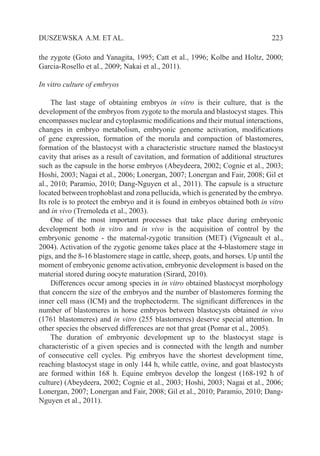  223DUSZEWSKA A.M. ET AL.
the zygote (Goto and Yanagita, 1995; Catt et al., 1996; Kolbe and Holtz, 2000;
Garcia-Rosello et al., 2009; Nakai et al., 2011).
In vitro culture of embryos
The last stage of obtaining embryos in vitro is their culture, that is the
development of the embryos from zygote to the morula and blastocyst stages. This
encompasses nuclear and cytoplasmic modifications and their mutual interactions,
changes in embryo metabolism, embryonic genome activation, modifications
of gene expression, formation of the morula and compaction of blastomeres,
formation of the blastocyst with a characteristic structure named the blastocyst
cavity that arises as a result of cavitation, and formation of additional structures
such as the capsule in the horse embryos (Abeydeera, 2002; Cognie et al., 2003;
Hoshi, 2003; Nagai et al., 2006; Lonergan, 2007; Lonergan and Fair, 2008; Gil et
al., 2010; Paramio, 2010; Dang-Nguyen et al., 2011). The capsule is a structure
located between trophoblast and zona pellucida, which is generated by the embryo.
Its role is to protect the embryo and it is found in embryos obtained both in vitro
and in vivo (Tremoleda et al., 2003).
One of the most important processes that take place during embryonic
development both in vitro and in vivo is the acquisition of control by the
embryonic genome - the maternal-zygotic transition (MET) (Vigneault et al.,
2004). Activation of the zygotic genome takes place at the 4-blastomere stage in
pigs, and the 8-16 blastomere stage in cattle, sheep, goats, and horses. Up until the
moment of embryonic genome activation, embryonic development is based on the
material stored during oocyte maturation (Sirard, 2010).
Differences occur among species in in vitro obtained blastocyst morphology
that concern the size of the embryos and the number of blastomeres forming the
inner cell mass (ICM) and the trophectoderm. The significant differences in the
number of blastomeres in horse embryos between blastocysts obtained in vivo
(1761 blastomeres) and in vitro (255 blastomeres) deserve special attention. In
other species the observed differences are not that great (Pomar et al., 2005).
The duration of embryonic development up to the blastocyst stage is
characteristic of a given species and is connected with the length and number
of consecutive cell cycles. Pig embryos have the shortest development time,
reaching blastocyst stage in only 144 h, while cattle, ovine, and goat blastocysts
are formed within 168 h. Equine embryos develop the longest (168-192 h of
culture) (Abeydeera, 2002; Cognie et al., 2003; Hoshi, 2003; Nagai et al., 2006;
Lonergan, 2007; Lonergan and Fair, 2008; Gil et al., 2010; Paramio, 2010; Dang-
Nguyen et al., 2011).
 