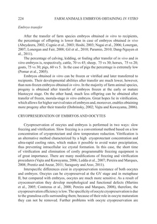 224 FARM ANIMALS EMBRYOS OBTAINING IN VITRO
Embryo transfer
After the transfer of farm species embryos obtained in vitro to recipients,
the percentage of offspring is lower than in case of embryos obtained in vivo
(Abeydeera, 2002; Cognie et al., 2003; Hoshi, 2003; Nagai et al., 2006; Lonergan,
2007; Lonergan and Fair, 2008; Gil et al., 2010; Paramio, 2010; Dang-Nguyen et
al., 2011).
The percentage of calving, kidding, or foaling after transfer of in vivo and in
vitro embryos is, respectively, cattle, 70 vs 45; sheep, 75 vs 30; horses, 75 vs 20;
goats, 75 vs 30; pigs, 60 vs 5. In the case of pigs the percentage is extremely low
(Pomar et al., 2005).
Embryos obtained in vitro can be frozen or vitrified and later transferred to
recipients. Their developmental abilities after transfer are much lower, however,
than non-frozen embryos obtained in vitro. In the majority of farm animal species,
progeny is obtained after transfer of embryos frozen at the early or mature
blastocyst stage. On the other hand, much less offspring can be obtained after
transfer of frozen, morula-stage in vitro embryos. Great hopes lie in vitrification,
which allows for higher survival rates of embryos and, moreover, enables obtaining
more progeny after their transfer (Dobrinsky, 2002; Vajta and Kuwayama, 2006).	
CRYOPRESERVATION OF EMBRYOS AND OOCYTES
Cryopreservation of oocytes and embryos is performed in two ways: slow
freezing and vitrification. Slow freezing is a conventional method based on a low
concentration of cryoprotectant and slow temperature reduction. Vitrification is
an alternative method characterized by a high cryoprotectant concentration and
ultra-rapid cooling rates, which makes it possible to avoid water precipitation,
thus preventing intracellular ice crystal formation. In this case, the short time
of vitrification and elimination of costly programmable freezing equipment is
of great importance. There are many modifications of freezing and vitrification
procedures (Vajta and Kuwayama, 2006; Ledda et al., 2007; Pereira and Marques,
2008; Prentiz and Anzar, 2011; Saragusty and Arav, 2011).
Interspecific differences exist in cryopreservation resistance of both oocytes
and embryos. Oocytes can be cryopreserved at the GV stage and in metaphase
II, but compared with embryos, oocytes are much more sensitive. As a result of
cryoconservation they develop morphological and functional defects (Martins
et al., 2005; Contreras et al., 2008; Pereira and Marques, 2008), therefore, the
cryopreservationefficiencyislow.Thespecificityofoocytecryopreservationisdue
to the granulosa cells surrounding them; because of their role in oocyte maturation
they can not be removed. Further problems with oocyte cryopreservation are
 