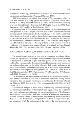   225DUSZEWSKA A.M. ET AL.
related to the morphology of the metaphase II oocyte cell membrane and cortical
granules and spindle apparatus (Pereira and Marques, 2008).
With the use of the conventional, slow method of freezing oocytes, offspring
have been obtained from many species, such as cattle (Otoi et al., 1996), sheep
(Woods et al., 2004), horse (Maclellan et al., 2002). After vitrification, offspring
have been obtained in cattle (Sripunya et al., 2010), pigs (Liu, et al., 2008), sheep
(Succu et al., 2007), and horse (Bogliolo et al., 2006).
Cryopreservation of farm animal embryos obtained in vitro does not pose as
many problems as that of oocytes, however, even in that case the efficiency of
freezing depends on the species, developmental stage of the embryos, and their
origin (in vitro or in vivo), as well as the method of cryoconservation and choice
of cryoprotectant. Cattle and sheep embryos are the most resistant, the least - pig
and horse embryos (Pereira and Marques, 2008). In the 1980s and 1990s, progeny
was obtained after freezing and thawing of farm animal embryos. Also after
vitrification of in vitro embryos, progeny of many farm animals has been obtained
(Dobrinsky, 2002; Vajta and Kuwayama, 2006; Saragusty and Arav, 2011).
DEVELOPMENT POTENTIAL OF EMBRYOS OBTAINED IN VITRO
The aim of the procedure of in vitro embryo production is to obtain a large
number and high quality of blastocysts. The number of embryos obtained depends
on the number of collected oocytes and their quality. On the other hand, the
quality of the blastocysts also depends on the conditions during oocyte maturation
and embryo culture and on the bull’s influence. Both quality and quantity of
blastocysts determines the number of offspring and its healthiness after transfer of
those embryos into recipients (van Wagtendonk-de Leeuw et al., 2000; Rizos et
al., 2002; Lonergan et al., 2003; McEvoy et al., 2006; Hansen et al., 2010; Lazzari
et al., 2010; Romaguera et al., 2010).
The development potential of embryos obtained in vitro is lower in comparison
with embryos obtained in vivo due to suboptimal conditions during oocyte
maturation, their subsequent fertilization, and embryonic development (Wright
and Ellington, 1995; Young et al., 1998; Lonergan et al., 2006; Metwally and
Ledger, 2011).
Evaluation of embryos is based mainly on the timing of mitotic cleavage
and on embryo morphology. In the morphological aspect, during the oocyte and
early embryonic development stages, one can observe inhibition of development,
fragmentation, vacuolization, and lysis. Analysis of embryonic development
indicates that in all species of farm animals, high mortality occurs at the early
stages of in vitro development. Among the types of death of single blastomeres,
and sometimes of all the blastomeres of the embryo, the most prominent are
 