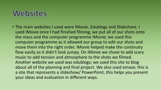 • The main websites I used were IMovie, Edublogs and Slideshare. I
used IMovie once I had finished filming; we put all of our shots onto
the macs and the computer programme IMovie; we used this
computer programme as it allowed our group to edit our shots and
move them into the right order. IMovie helped make the continuity
flow easily so it didn’t look jumpy. On IMovie we chose to add scary
music to add tension and atmosphere to the shots we filmed.
Another website we used was edublogs; we used this site to blog
about all of the planning and final project. We also used emaze; this is
a site that represents a slideshow/ PowerPoint, this helps you present
your ideas and evaluation in different ways.
 