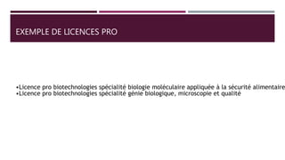 EXEMPLE DE LICENCES PRO
•Licence pro biotechnologies spécialité biologie moléculaire appliquée à la sécurité alimentaire
•Licence pro biotechnologies spécialité génie biologique, microscopie et qualité
 