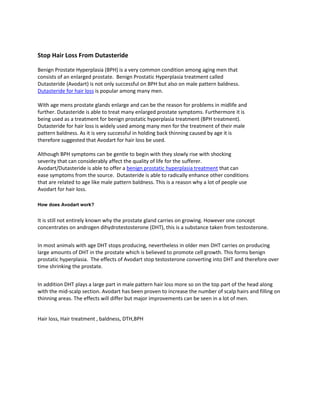 Stop Hair Loss From Dutasteride<br />Benign Prostate Hyperplasia (BPH) is a very common condition among aging men that consists of an enlarged prostate.  Benign Prostatic Hyperplasia treatment called Dutasteride (Avodart) is not only successful on BPH but also on male pattern baldness. Dutasteride for hair loss is popular among many men.<br />With age mens prostate glands enlarge and can be the reason for problems in midlife and further. Dutasteride is able to treat many enlarged prostate symptoms. Furthermore it is being used as a treatment for benign prostatic hyperplasia treatment (BPH treatment). Dutasteride for hair loss is widely used among many men for the treatment of their male pattern baldness. As it is very successful in holding back thinning caused by age it is therefore suggested that Avodart for hair loss be used.<br />Although BPH symptoms can be gentle to begin with they slowly rise with shocking severity that can considerably affect the quality of life for the sufferer. Avodart/Dutasteride is able to offer a benign prostatic hyperplasia treatment that can ease symptoms from the source.  Dutasteride is able to radically enhance other conditions that are related to age like male pattern baldness. This is a reason why a lot of people use Avodart for hair loss.<br />How does Avodart work?<br />It is still not entirely known why the prostate gland carries on growing. However one concept concentrates on androgen dihydrotestosterone (DHT), this is a substance taken from testosterone.<br />In most animals with age DHT stops producing, nevertheless in older men DHT carries on producing large amounts of DHT in the prostate which is believed to promote cell growth. This forms benign prostatic hyperplasia.  The effects of Avodart stop testosterone converting into DHT and therefore over time shrinking the prostate.<br />In addition DHT plays a large part in male pattern hair loss more so on the top part of the head along with the mid-scalp section. Avodart has been proven to increase the number of scalp hairs and filling on thinning areas. The effects will differ but major improvements can be seen in a lot of men.<br />Hair loss, Hair treatment , baldness, DTH,BPH<br />