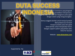 DUTA SUCCESS
INDONESIA
Adalah Bisnis E-Commerce yang bergerak
dibidang pendidikan Enterpreneur,
Keagenan Tour & Travel dan Keagenan pulsa ppob
dengan sistem yang menguntungkan.
Semua anggota berhak untuk menjual produk
Baik produk tour & travel
maupun produk pulsa dan ppob
Serta berhak untuk menjalankan bisnis
Dengan support system yang brilian yaitu
Duta For Success
Website : www.dutasukses.com
Supported by : By:
 