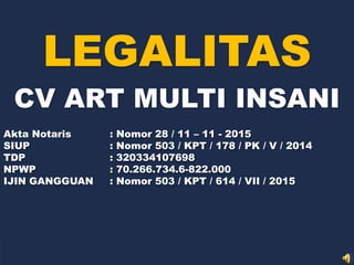 LEGALITAS
CV ART MULTI INSANI
Akta Notaris : Nomor 28 / 11 – 11 - 2015
SIUP : Nomor 503 / KPT / 178 / PK / V / 2014
TDP : 320334107698
NPWP : 70.266.734.6-822.000
IJIN GANGGUAN : Nomor 503 / KPT / 614 / VII / 2015
 