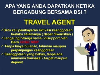 APA YANG ANDA DAPATKAN KETIKA
BERGABUNG BERSAMA DSI ?
TRAVEL AGENT
Satu kali pembayaran aktivasi keanggotaan
berlaku selamanya ( dapat diwariskan )
Langsung bekerja sama / disupport oleh
Bank OCBC NISP
 Tanpa biaya bulanan, tahunan maupun
perpanjangan keanggotaan
 Keanggotaan yang bebas, tanpa ada
minimum transaksi / target maupun
deposit
 