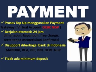PAYMENT Proses Top Up menggunakan Payment
Gateway ( Virtual Account OCBC NISP )
 Berjalan otomatis 24 jam
 Disupport diberbagai bank di Indonesia
 Tidak ada minimum deposit
dimanapun, kapanpun, free charge,
serta tanpa memerlukan konfirmasi
MANDIRI, BCA, BRI, BNI, OCBC NISP
 