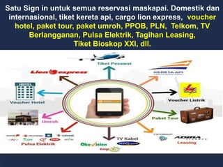 Satu Sign in untuk semua reservasi maskapai. Domestik dan
internasional, tiket kereta api, cargo lion express, voucher
hotel, paket tour, paket umroh, PPOB, PLN, Telkom, TV
Berlangganan, Pulsa Elektrik, Tagihan Leasing,
Tiket Bioskop XXI, dll.
 