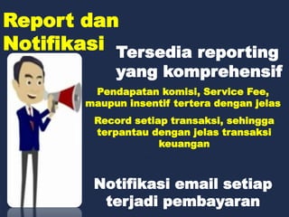 Report dan
Notifikasi Tersedia reporting
yang komprehensif
Pendapatan komisi, Service Fee,
maupun insentif tertera dengan jelas
Record setiap transaksi, sehingga
terpantau dengan jelas transaksi
keuangan
Notifikasi email setiap
terjadi pembayaran
 