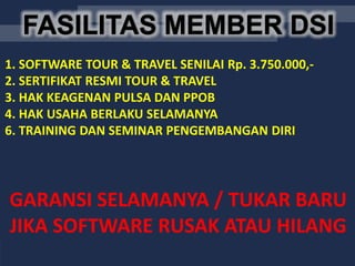 FASILITAS MEMBER DSIFASILITAS MEMBER DSI
1. SOFTWARE TOUR & TRAVEL SENILAI Rp. 3.750.000,-
2. SERTIFIKAT RESMI TOUR & TRAVEL
3. HAK KEAGENAN PULSA DAN PPOB
4. HAK USAHA BERLAKU SELAMANYA
6. TRAINING DAN SEMINAR PENGEMBANGAN DIRI
GARANSI SELAMANYA / TUKAR BARU
JIKA SOFTWARE RUSAK ATAU HILANG
 