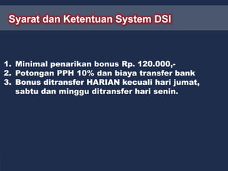 Syarat dan Ketentuan System DSI
1. Minimal penarikan bonus Rp. 120.000,-
2. Potongan PPH 10% dan biaya transfer bank
3. Bonus ditransfer HARIAN kecuali hari jumat,
sabtu dan minggu ditransfer hari senin.
 